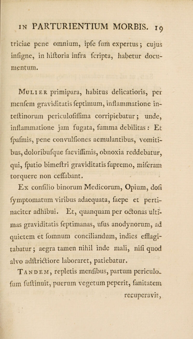 triciae pene omnium, ipfe fum expertus; cujus infigne, in hiftoria infra fcripta, habetur docu¬ mentum. Muli er primipara, habitus delicatioris, per menfem graviditatis feptimum, inflammatione in- teftinorum periculofiflima corripiebatur; unde, inflammatione jam fugata, fumma debilitas: Et fpafmis, pene convulfiones aemulantibus, vomiti¬ bus, doloribufque faeviflimis, obnoxia reddebatur, qui, fpatio bimeftri graviditatis fupremo, miferam torquere non ceflabant. Ex confli io binorum Medicorum, Opium, dofl fymptomatum viribus adaequata, faepe et perti¬ naciter adhibui. Et, quanquam per ocflonas ulti¬ mas graviditatis feptimanas, ufus anodynorum, ad quietem et fomnum conciliandum, indies efflagi¬ tabatur ; aegra tamen nihil inde mali, nifl quod alvo adilricliore laboraret, patiebatur. Tandem, repletis menflbus, partum periculo- fum fuflinuit, puerum vegetum peperit, fanitatem recuperavit,