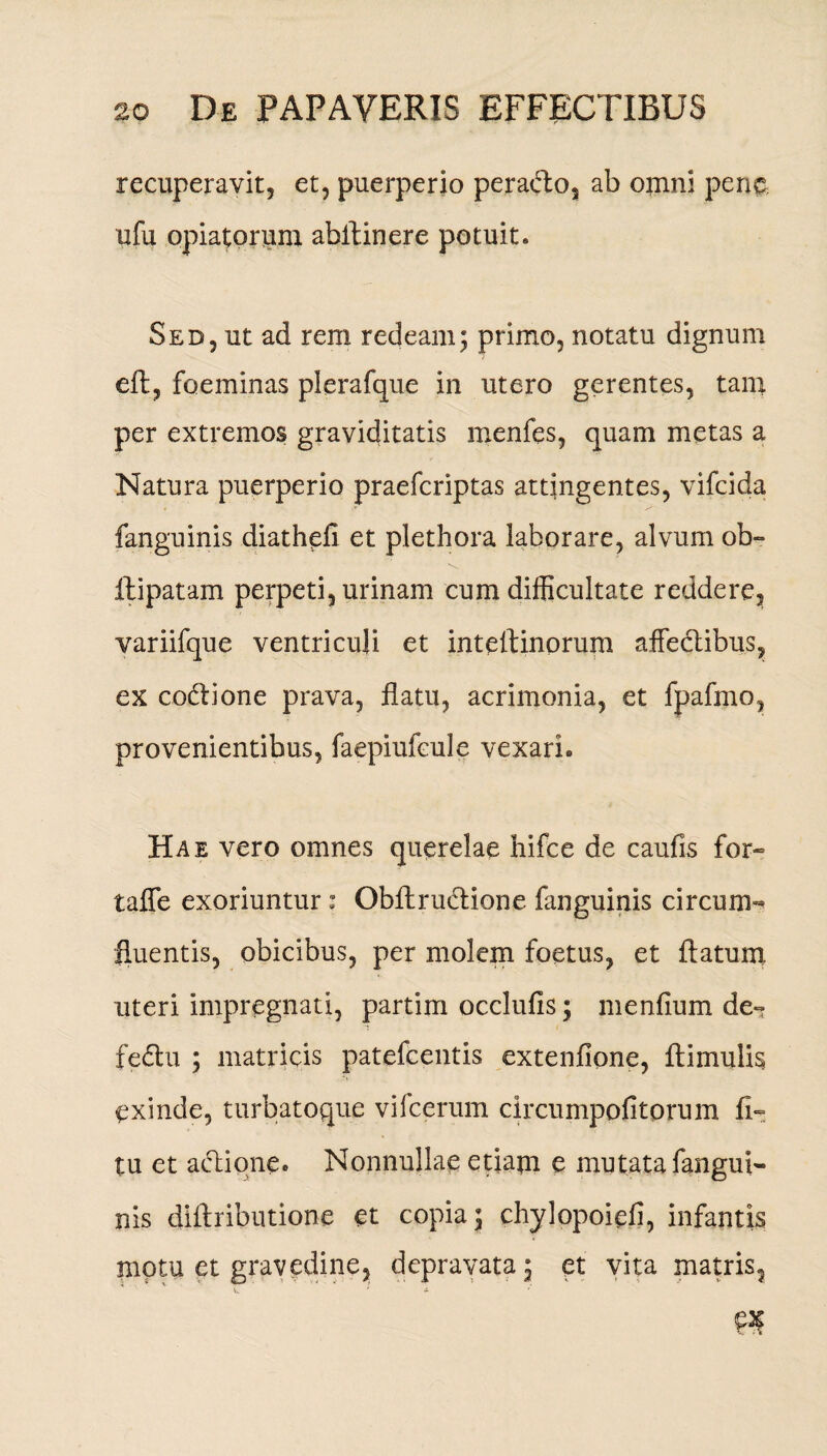 recuperavit, et, puerperio peradto, ab omni pene ufu opiatorum abllinere potuit. Sed, ut ad rem redeam; primo, notatu dignum eft, foeminas plerafque in utero gerentes, tam per extremos graviditatis menfes, quam metas a Natura puerperio praefcriptas attingentes, vifcida fanguinis diathefi et plethora laborare, alvum ob- ftipatam perpeti, urinam cum difficultate reddere, variifque ventriculi et inteffinorum affectibus, ex co&ione prava, flatu, acrimonia, et fpafmo, provenientibus, faepiufcule vexari. Hae vero omnes querelae hifce de caufis for- taffe exoriuntur : Obltru&ione fanguinis circum»* fluentis, obicibus, per molem foetus, et ftatum uteri impregnati, partim occlufis; menfium de- fedu ; matricis patefcentis extenfione, Hirnulis exinde, turbatoque vifcerum circumpofitorum fi- tu et adtione. Nonnullae etiam e mutata fangui¬ nis diftributione et copia; chylopoiefi, infantis motu et gravedine, depravata; et vita matris,