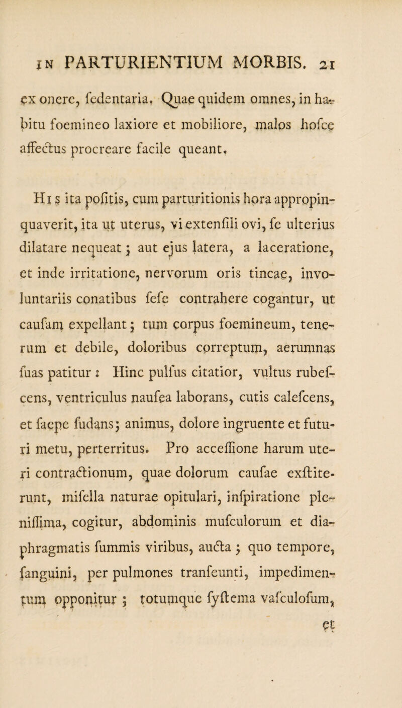 ex onere, fedentaria. Quae quidem omnes, in ha¬ bitu foemineo laxiore et mobiliore, malos holce affectus procreare facile queant. His ita pofitis, cum parturitionis hora appropin¬ quaverit, ita ut uterus, viextenfili ovi, fe ulterius dilatare nequeat; aut ejus latera, a laceratione, et inde irritatione, nervorum oris tincae, invo¬ luntariis conatibus fefe contrahere cogantur, ut caufam expellant; tum corpus foemineum, tene¬ rum et debile, doloribus correptum, aerumnas fuas patitur : Hinc pulfus citatior, vultus rubef- cens, ventriculus naufea laborans, cutis calefcens, et faepe fudans; animus, dolore ingruente et futu¬ ri metu, perterritus. Pro acceffione harum ute¬ ri contradionum, quae dolorum caufae exftite- runt, mifella naturae opitulari, infpiratione ple- niffima, cogitur, abdominis mufculorum et dia¬ phragmatis fummis viribus, auda 5 quo tempore, fanguini, per pulmones tranfeunti, impedimen¬ tum opponitur ; totumque fyftema vafculofum, et