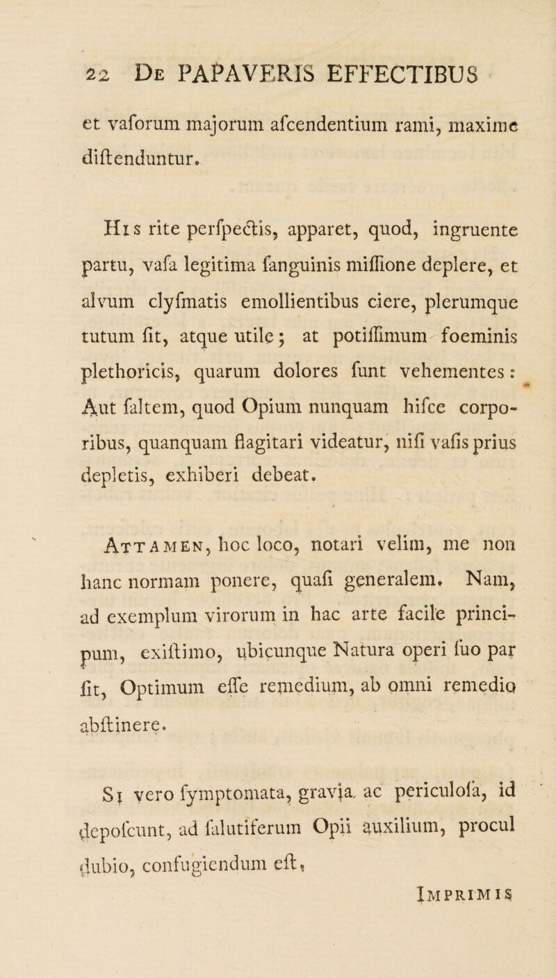 et vaforum majorum afcendentium rami, maxime diftenduntur. Hxs rite perfpedtis, apparet, quod, ingruente partu, vafa legitima fanguinis miffione deplere, et alvum clyfmatis emollientibus ciere, plerumque tutum fit, atque utile; at potilfimum foeminis plethpricis, quarum dolores funt vehementes: Aut faltem, quod Opium nunquam hifce corpo» ribus, quanquam flagitari videatur, nifi vafis prius depletis, exhiberi debeat. ■> ■ Attamen, hoc loco, notari velim, me non hanc normam ponere, quafi generalem. Nam, ad exemplum virorum in hac arte facile princi- pum, exiliimo, ubicunque Natura operi luo par fit, Optimum effe remedium, ab omni remedio abflinere. St vero fymptomata, gravja, ac periculola, id depofcunt, ad falutiferum Opii auxilium, procul dubio, confugiendum eft, Imprimis;