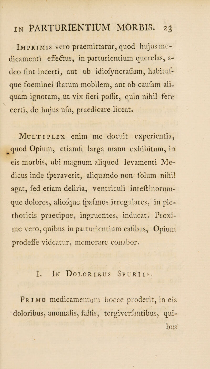 Imprimis vero praemittatur, quod hujus me¬ dicamenti effedtus, in parturientium querelas, a- deo fint incerti, aut ob idiofyncraiiam, habituf- que foeminei flatum mobilem, aut ob caufam ali¬ quam ignotam, ut vix fieri poffit, quin nihil fere certi, de hujus ufu, praedicare liceat. Multiplex enim me docuit experientia, quod Opium, etiamfi larga manu exhibitum, in eis morbis, ubi magnum aliquod levamenti Me¬ dicus inde fperaverit, aliquando non folum nihil agat, fed etiam deliria, ventriculi inteftinorum- que dolores, aliofque fpafmos irregulares, in ple- thoricis praecipue, ingruentes, inducat. Proxi¬ me vero, quibus in parturientium cafibus, Opium prodeffe videatur, memorare conabor. I. In Dolor i rus Spuriis, Primo medicamentum hocce proderit, in ei doloribus, anomalis, fallis, tergiverfantibus, qui bu 'M j tO'