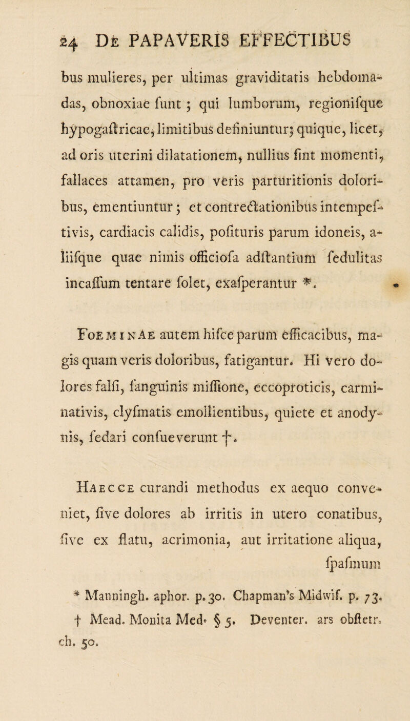 bus mulieres, per ultimas graviditatis hebdoma¬ das, obnoxiae funt ; qui lumborum, regionifque hypogaftricae, limitibus definiuntur^ quique, licet, ad oris uterini dilatationem, nullius fint momenti, fallaces attamen, pro veris parturitionis dolori¬ bus, ementiuntur; et contrectationibus intempef- tivis, cardiacis calidis, polituris parum idoneis, a~ liifque quae nimis officiofa aditantium fedulitas incaffum tentare folet, exafperantur FoeminAe autem hifceparum efficacibus, ma¬ gis quam veris doloribus, fatigantur* Hi vero do¬ lores falfi, fanguinis miffione, eccoproticis, carmi- nativis, clyfmatis emollientibus, quiete et anody- nis, fedari confueverunt -f* Haec ce curandi methodus ex aequo conve¬ niet, five dolores ab irritis in utero conatibus, five ex flatu, acrimonia, aut irritatione aliqua, fpafmum * Manningh. aphor. p.30. Chapmaifls Midwif. p. 73. f Mead» Monita Med* § 5. Deventer. ars obftetr, ch. 50.