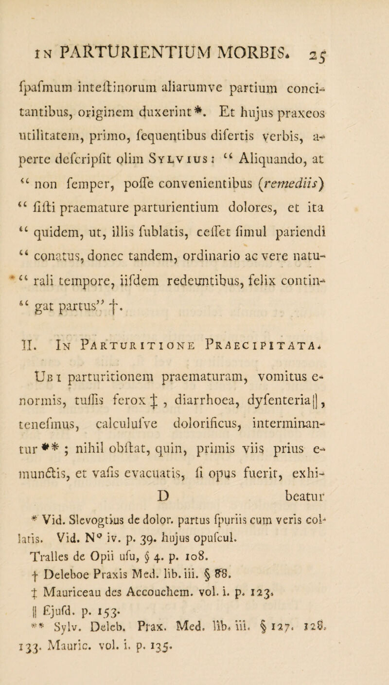 fpafmum inteftinorum aliarumve partium conci» tantibus, originem duxerint*. Et hujus praxcos utilitatem, primo, fequentibus difertis verbis, a- perte defcripfit olim Sylvius: u Aliquando, at non femper, pofle convenientibus ('remediis) u hili praemature parturientium dolores, et ita u quidem, ut, illis fublatis, ceiTet fimul pariendi 66 conatus, donec tandem, ordinario ac vere natu» ' “ rali tempore, iifdem redeuntibus, felix contin- 6 c gat partus” II. In Parturitione Praecipitata* Ubi parturitionem praematuram, vomitus e» ♦ normis, tullis ferox J , diarrhoea, dyfenteria|], tenefmus, calculufve dolorificus, interminan» tur * * ; nihil obdat, quin, primis viis prius e- mundlis, et vafis evacuatis, 11 opus fuerit, exhi- D beatur * Vid. Slevogtkjs dc dolor, partus fpuriis cum veris cob laris. Vid. NQ iv. p. 39. hujus opufeul. Tralles de Opii ufu, § 4. p. 108. f Deleboe Praxis Med. lib.iii. § #8. % Mauriceau des Accouchem. vol. i. p. 123* II £j«rd- P- x53* ** Sylv. Deleb. Prax. Med. lib« iii. § 127, 1280 133. Mauric. vol. i. p. 135.