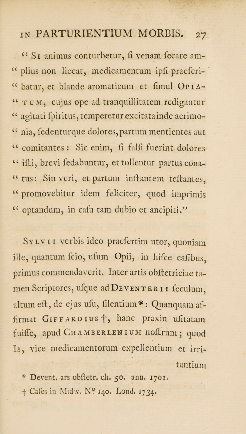 u Si animus conturbetur, II venam fecare am- u piius non liceat, medicamentum ipfi praeferi- u batur, et blande aromaticum et fimul Opia- u tum, cujus ope ad tranquillitatem redigantur u agitati fpiritus, temperetur excitatainde acrimo- a nia, fedenturque dolores, partum mentientes aut u comitantes: Sic enim, fi falfi fuerint dolores u illi, brevi fedabuntur, et tollentur partus cona- u tus: Sin veri, et partum inflantem teflantes, “ promovebitur idem feliciter, quod imprimis u optandum, in cafu tam dubio et ancipiti.” Sylvi 1 verbis ideo praefertim utor, quoniam ille, quantum fcio, ufum Opii, in hifce cafibus, primus commendaverit. Inter artis obftetriciae ta¬ men Scriptores, ufque adDEVENTER 11 feculum, altum eft, de ejus ufu, fidentium*: Quanquamaf¬ firmat GiFFARDiusf, hanc praxin ufitatam fuiffe, apud Chamberlenium noftrum ; quod Is, vice medicamentorum expellentium et irri¬ tantium * Dcvent. ars obfletr. ch. 50. ann. 1701. f Cafes in Midw. N? 140. Lond, 1734.