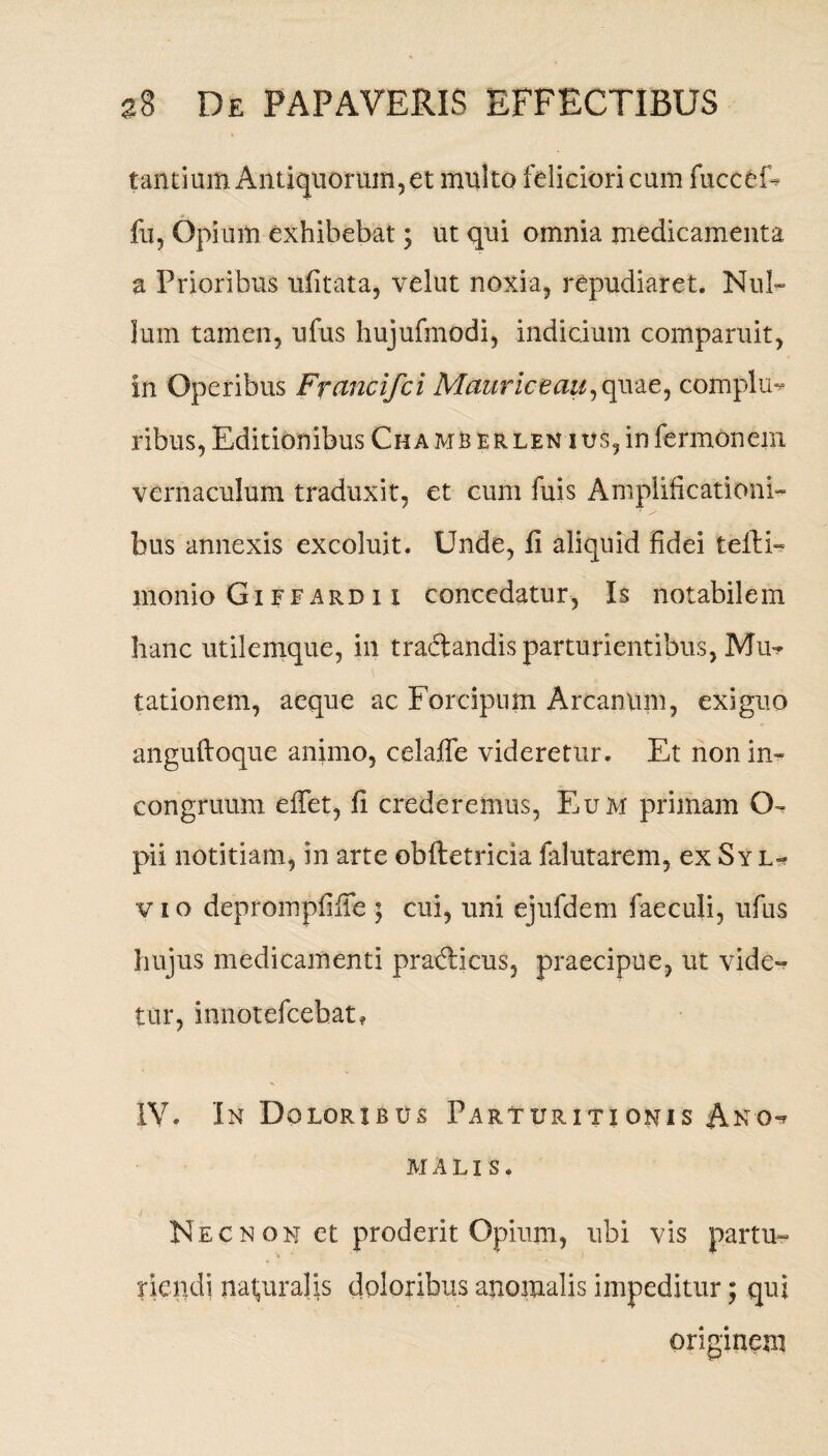 tantium Antiquorum, et multo feliciori cum fucceE fu, Opium exhibebat; ut qui omnia medicamenta a Prioribus ufitata, velut noxia, repudiaret. Nul¬ lum tamen, ufus hujufmodi, indicium comparuit, in Operibus Francifci Mauriceau,quae, complu¬ ribus, Editionibus Cha mb er len ius, in fermonem vernaculum traduxit, et cum fuis Amplificationi¬ bus annexis excoluit. Unde, fi aliquid fidei tellE monio Gi ffard 11 concedatur, Is notabilem hanc utilemque, in traftandis parturientibus, Mu^ tationem, aeque ac Forcipum Arcanum, exiguo anguftoque animo, celafie videretur. Et nonin» congruum effet, fi crederemus, Eum primam ()* pii notitiam, in arte obftetricia falutarem, ex Sy l- v i o deprompfiiTe ; cui, uni ejufdem faeculi, ufus hujus medicamenti pradicus, praecipue, ut vide¬ tur, innotefcebat* IV. In Doloribus Parturitionis Ano*? MALIS. Necn on et proderit Opium, ubi vis partu¬ riendi naturalis doloribus anomalis impeditur; qui originem