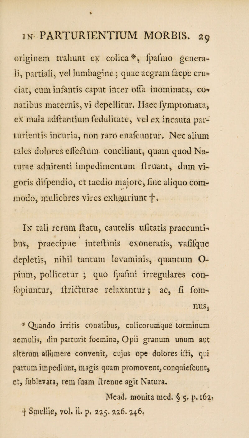 originem trahunt ex colica*, Ipafmo genera¬ li, partiali, vel lumbagine 5 quae aegram faepe cru¬ ciat, cum infantis caput inter offa inominata, co-» natibus maternis, vi depellitur. Haec fymptomata, ex mala adftantium fedulitate, vel ex incauta par¬ turientis incuria, non raro enafeuntur. Nec alium tales dolores effectum conciliant, quam quod Na¬ turae adnitenti impedimentum ftruant, dum vi¬ goris dilpendio, et taedio majore, fine aliquo com- »* modo, muliebres vires exhauriunt f 9 r In tali rerum ftatu, cautelis ufitatis praeeunti- \ bus, praecipue inteftinis exoneratis, vafifque depletis, nihil tantum levaminis, quantum O- pium, pollicetur ; quo fpafmi irregulares con- fopiuntur, ftricturae relaxantur; ac, fi fom- nus, * Quando irritis conatibus, colicorumque torminum aemulis, diu parturit foemina, Opii granum unum aut alterum affuraere convenit, cujus ope dolores ifii, qui partum impediunt, magis quam promovent, conquiefcunt, et, fublevata, rem fuam flrenue agit Natura. Mead. monita med, § 5. p. 162 f Smellie, vol, ii. p. 225.226.2460