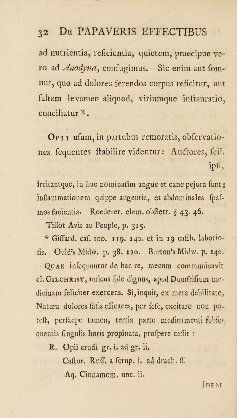 ad nutrientia, reficientia, quietem, praecipue ve¬ ro ad Anodyna, confugimus. Sic enim aut foin- nus, quo ad dolores ferendos corpus reficitur, aut faltem levamen aliquod, viriumque inftauratio, conciliatur Op i i ufum, in partubus remoratis, obfervatio- nes fequentes flabili re videntur.4 Audtores, fcib ipfi, irritantque, in hac nominatim angue et cane pejora funt; inflammationem quippe angentia, et abdominales fpaf- mos facientia. Roederer. elem. obfletr. § 43. 46. Tiffot Avis au Peuple, p. 315. # GifFard. caf. 100. 119. 140. et in 19 cafib. laborio* iis. Ould’s Midw. p. 38. 120. Burtoifs Midw. p. 140, Quae infequuntur de hac re, mecum communicavit cl. Gilchrist, amicus fide dignus, apud Dumfrifium me¬ dicinam feliciter exercens. Si, inquit, ex mera debilitate, Natura dolores fatis efficaces, per fefe, excitare non po- teft, perfaepe tamen, tertia parte medicamenti fubfe* • ♦ quentis jfingulis horis propinata, profpere ceffit : R* Opii crudi gr. i. ad gr. ii. Caftor. Rufi', a ferup. i. ad drach. flf. Aq. Cinnamom. unc. ii. In em