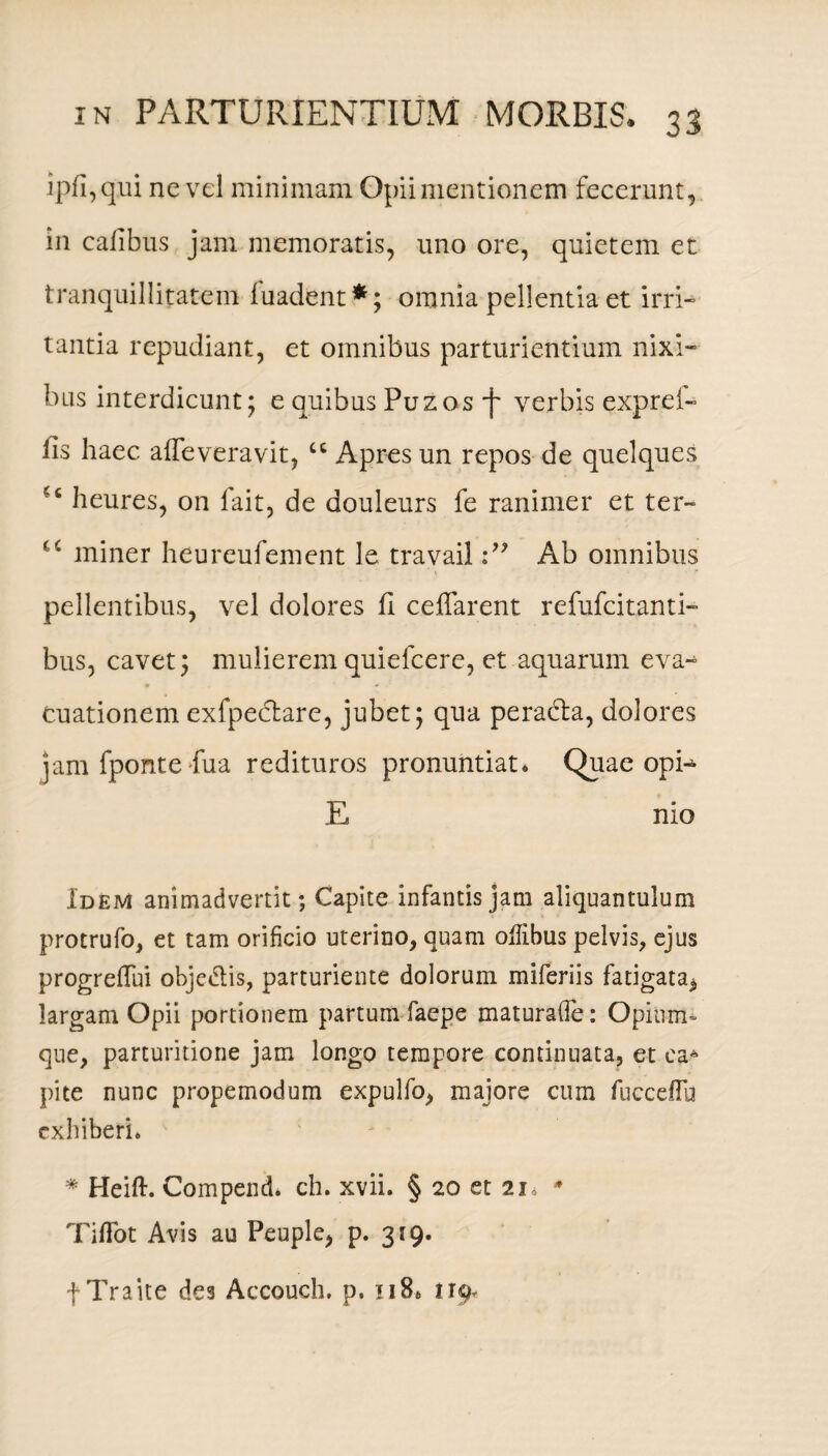 ipfi,qui ne vel minimam Opii mentionem fecerunt, in calibus jam memoratis, uno ore, quietem et tranquillitatem fuadent*; omnia pellentia et irri¬ tantia repudiant, et omnibus parturientium nixi¬ bus interdicunt; e quibus Puzos j~ verbis exprei- fis haec afleveravit, cc Apresun repos de quelques heures, on fait, de douleurs fe ranimer et ter~ u miner heureufement le travailAb omnibus pellentibus, vel dolores fi ceffarent refufcitanti- bus, cavet; mulierem quiefcere, et aquarum eva¬ cuationem exfpe&are, jubet; qua peradta, dolores jam fponte fua redituros pronuntiat* Quae opi- E nio Idem animadvertit; Capite infantis jam aliquantulum protrufo, et tam orificio uterino, quam odibus pelvis, ejus progrefTui objeclis, parturiente dolorum miferiis fatigata^ largam Opii portionem partum faepe maturaflfe: Opium- que, parturitione jam longo tempore continuata, et ea* pite nunc propemodum expulfo, majore cum fuccefFu exhiberi. * Heift. Compend* ch. xvii. § 20 et 21» * TilTot Avis au Peuple, p. 319. f Traite des Accouch. p. 118* 119,