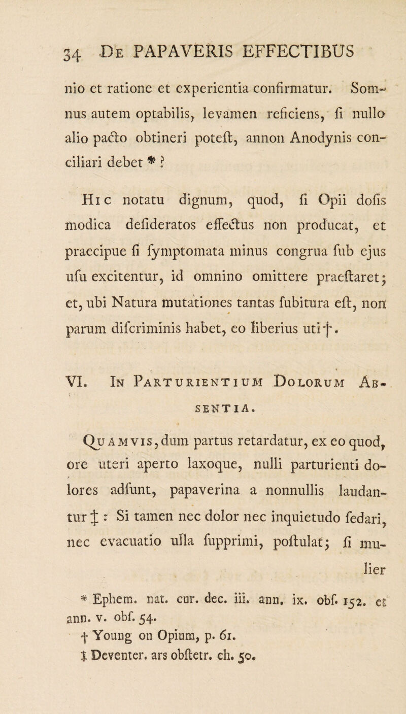 nio et ratione et experientia confirmatur. Som¬ nus autem optabilis, levamen reficiens, fi nullo alio pacto obtineri poteft, annon Anodynis con¬ ciliari debet *? Hxc notatu dignum, qnod, fi Opii dolis modica defideratos effedtus non producat, et praecipue fi fymptomata minus congrua fub ejus ufu excitentur, id omnino omittere praedaret; et, ubi Natura mutationes tantas fubitura eft, non * parum difcrimmis habet, eo liberius utif * VI. In Parturientium Dolorum Ab¬ sentia. 0? a m vis,dum partus retardatur, ex eo quod, ore uteri aperto laxoque, nulli parturienti do¬ lores adfunt, papaverina a nonnullis laudan¬ tur J : Si tamen nec dolor nec inquietudo fedari, nec evacuatio ulla fupprimi, poflulat; fi mu¬ lier * Ephem. nat. cur. dee. iii. anu. ix. obf. 152. ci ann. v. obf. 54. f Young on Opium, p. 61. $ Deveuter. ars obftetr. ch. 50.