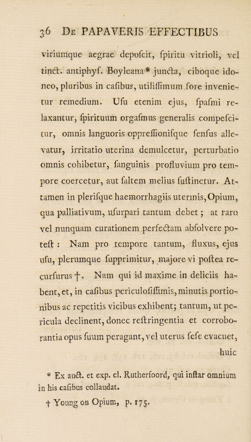 viriumque aegrae depofcit, fpiritu vitrioli, vel tind:. antiphyf. Boyleana* juncta, ciboque ido¬ neo, pluribus in cafibus, utiliflimum fore invenie¬ tur remedium. Ufu etenim ejus, fpafmi re¬ laxantur, fpirituum orgafmus generalis compefci- tur, omnis languoris oppreflionifque fenfus alle¬ vatur, irritatio uterina demulcetur, perturbatio omnis cohibetur, fanguinis profluvium pro tem¬ pore coercetur, aut faltem melius (uftinetur. At-* tamen in plerifque haemorrhagiis uterinis,Opium, qua palliativum, ujurpari tantum debet; at raro vel nunquam curationem perfectam abfolvere po- teft : Nam pro tempore tantum, fluxus, ejus ufu, plerumque fuppriniitur, majore vi poflea re- eurfurus f. Nam qui id maxime in deliciis ha-? bent,et, in cafibus pcriculofifiimis, minutis portio¬ nibus ac repetitis vicibus exhibent; tantum, ut pe¬ ricula declinent, donec reltringentia et corrobo¬ rantia opus fuum peragant, vel uterus fefe evacuet, huic # Ex au&. et exp. cl. Rutherfoord, qui inftar omnium in his cafibus collaudat.