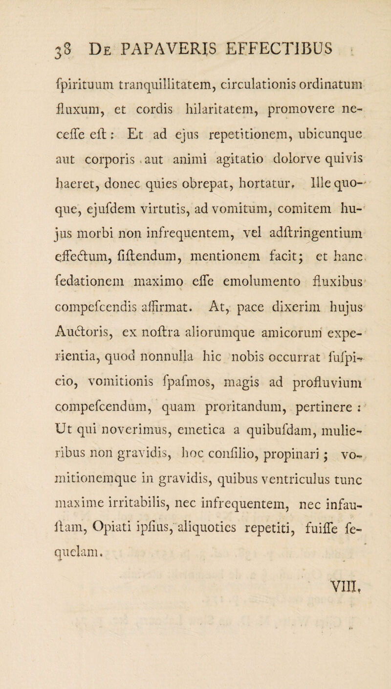 fpirituum tranquillitatem, circulationis ordinatum fluxum, et cordis hilaritatem, promovere ne- ceffe ell: Et ad ejus repetitionem, ubicunque aut corporis aut animi agitatio dolorve quivis haeret, donec quies obrepat, hortatur. Ille quo¬ que, ejufdem virtutis, ad vomitum, comitem hu¬ jus morbi non infrequentem, vel adflringentium eiFe&um, fiflendum, mentionem facit; et hanc fedationem maximo efle emolumento fluxibus compefcendis affirmat. At, pace dixerim hujus Audior is, ex noflra aliorumque amicorum expe¬ rientia, quod nonnulla hic nobis occurrat fufpi- cio, vomitionis fpafmos, magis ad profluvium compefcendum, quam proritandum, pertinere ; Ut qui noverimus, emetica a quibufdam, mulie¬ ribus non gravidis, hoc confilio, propinari; vo¬ mitionemque in gravidis, quibus ventriculus tunc maxime irritabilis, nec infrequentem, nec infau- llam, Opiati ipfius, aliquoties repetiti, fuifle fe- quelam. VIII,