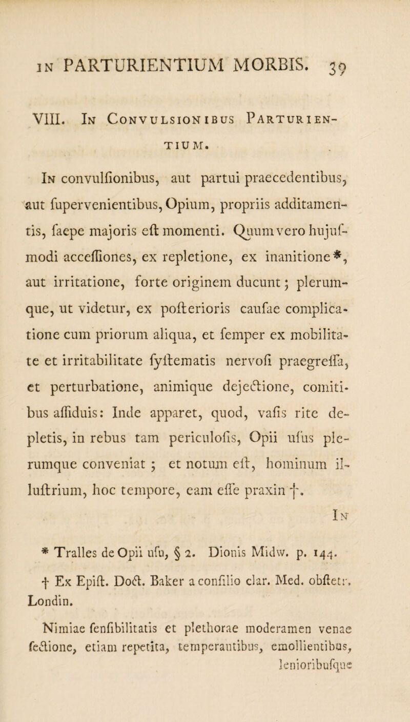 VIII. In Convulsionibus Parturien¬ tium. In convulfionibus, aut partui praecedentibus, aut fupervenientibus, Opium, propriis additamen¬ tis, faepe majoris eft momenti. Quum vero hujuf- modi acceffiones, ex repletione, ex inanitione*, aut irritatione, forte originem ducunt; plerum¬ que, ut videtur, ex pofterioris caufae complica¬ tione cum priorum aliqua, et femper ex mobilita¬ te et irritabilitate fyftematis nervofi praegreffa, et perturbatione, animique dejeiftione, comiti¬ bus afliduis: Inde apparet, quod, vafis rite de¬ pletis, in rebus tam periculofis, Opii ufus ple¬ rumque conveniat ; et notum eft, hominum ii- luftrium, hoc tempore, eam effe praxin f. In * Tralles de Opii ufu, § 2. Dionis Midw. p. 144. f Ex Epifb. Doft. Baker aconfilio clar. Med. obftetr, Londin. Nimiae fenfibilitatis et plethorae moderamen venae feftione, etiam repetita, temperantibus, emollientibus, lenioribufque