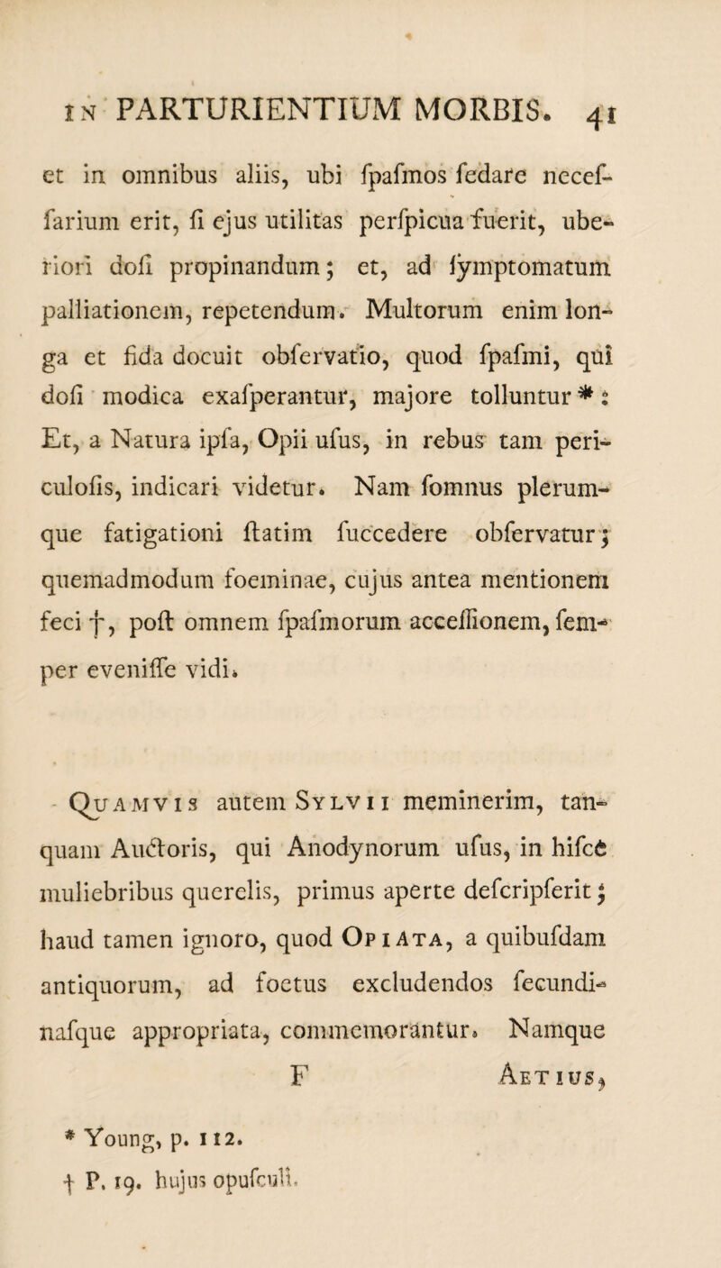et in omnibus aliis, ubi fpafmos fedare necef» farium erit, fi ejus utilitas perfpicua fuerit, ube- riori doli propinandum; et, ad lymptomatum palliationem, repetendum. Multorum enim lon-» ga et fida docuit obfervatio, quod fpafmi, qui doli modica exalperantur, majore tolluntur*: Et, a Natura ipfa, Opii ufus, in rebus tam peri- culofis, indicari videtur. Nam fomnus plerum¬ que fatigationi flatim fuccedere obfervatur; quemadmodum foeminae, cujus antea mentionem feci f, poli omnem fpafinorum acceifionem, fem-* per eveniffe vidi. Quamvis autem Sylvi i meminerim, tan- quam Audoris, qui Anodynorum ufus, in hifc£ muliebribus querelis, primus aperte defcripferit J haud tamen ignoro, quod OpiAta, a quibufdam antiquorum, ad foetus excludendos fecundN nafque appropriata, commemorantur® Namque F Aetius^ * Young, p. it2. f P. 19. hujus opufcull