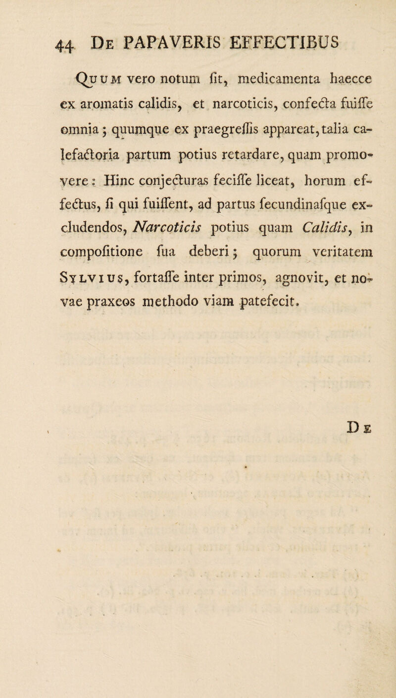 Q? u m vero notum fit, medicamenta haecce ex aromatis calidis, et narcoticis, confecta fui fle omnia \ quumque ex praegreffis appareat, talia ca¬ lefactoria partum potius retardare, quam promo^ vere: Hinc conjecturas feciffe liceat, horum ef¬ fectus, fi qui fuiflent, ad partus fecundinafque ex¬ cludendos, Narcoticis potius quam Calidis, in compofitione fua deberi; quorum veritatem Silvius, fortafle inter primos, agnovit, et no*» vae praxeos methodo viam patefecit.