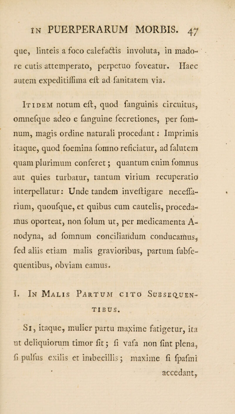 que, linteis a foco calefattis involuta, in mado¬ re cutis attemperato, perpetuo foveatur. Haec autem expeditiffima eit ad fanitatem via. Itidem notum elf, quod fanguinis circuitus, omnefque adeo e fanguine fecretiones, per fom- num, magis ordine naturali procedant: Imprimis itaque, quod foemina fomno reficiatur, ad falutem quam plurimum conferet; quantum enim fomnus aut quies turbatur, tantum virium recuperatio interpellatur: Unde tandem inveftigare necelfa- rium, quoufque, et quibus cum cautelis, proceda¬ mus oporteat, non folum ut, per medicamenta A- nodyna, ad fomnum conciliandum conducamus, fed aliis etiam malis gravioribus, partum fubfc- quentibus, obviam eamus. I. In Malis Partum cito Subseren¬ tibus. Si, itaque, mulier partu maxime fatigetur, ita ut deliquiorum timor fit; fi vafa non fint plena, fi pullus exilis et imbecillis; maxime fi fpafini accedant.