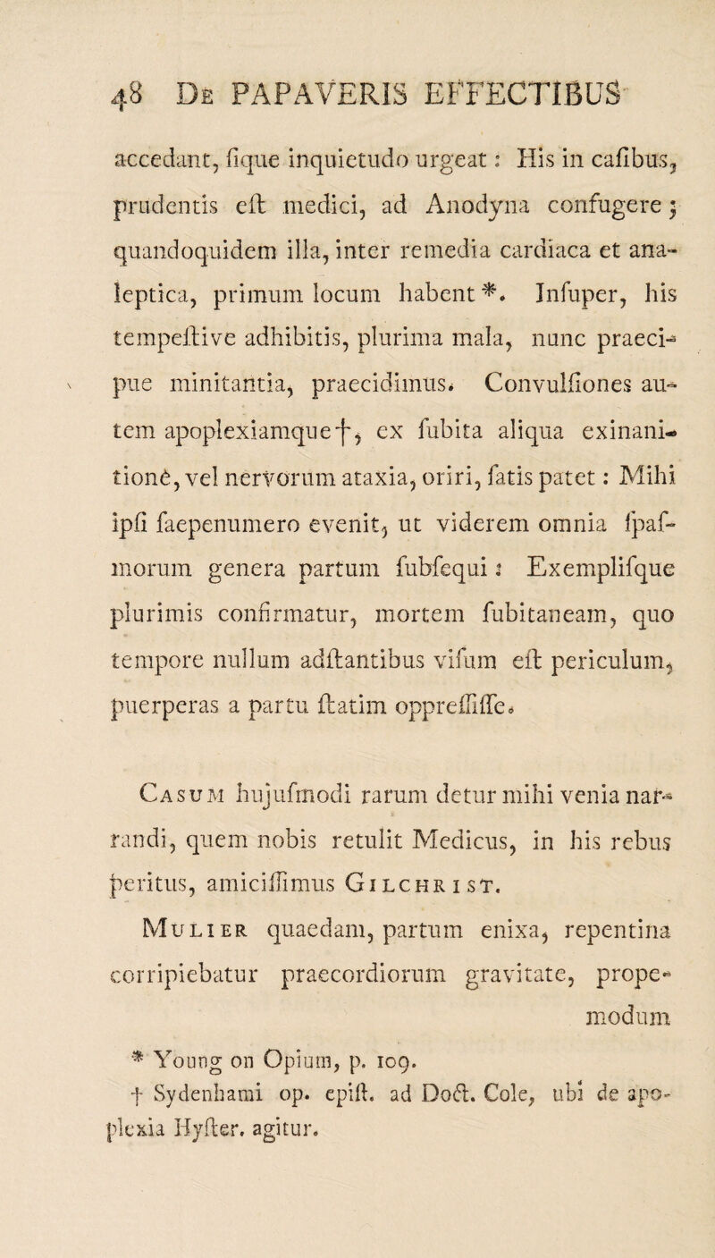 accedant, fique inquietudo urgeat: His in cafibus, prudentis eft medici, ad Anodyna confugere} quandoquidem illa, inter remedia cardiaca et ana- leptica, primum locum habent*. Jnfuper, his lempeftive adhibitis, plurima mala, nunc praeci¬ pue minitantia, praecidimus* Convulfiones au¬ tem apoplexiamqueex fubita aliqua exinani* tion£, vel nervorum ataxia, oriri, fatis patet: Mihi ipfi faepenumero evenit, ut viderem omnia ipaf- morum genera partum fubfequi t Exemplifque plurimis confirmatur, mortem fubitaneam, quo tempore nulluns aditantibus vifum eft periculum, puerperas a partu ftatim oppreffiffed Casum hujufmodi rarum detur mihi venia nar¬ randi, quem nobis retulit Medicus, in his rebus peritus, amiciflimus Gi lchr i st. Mulier quaedam, partum enixa, repentina corripiebatur praecordiorum gravitate, prope- modum % Young on Opium, p. 109. f Sydenhami op. epift. ad Doft. Cole, ubi de apo¬ plexia Hyfler. agitur»