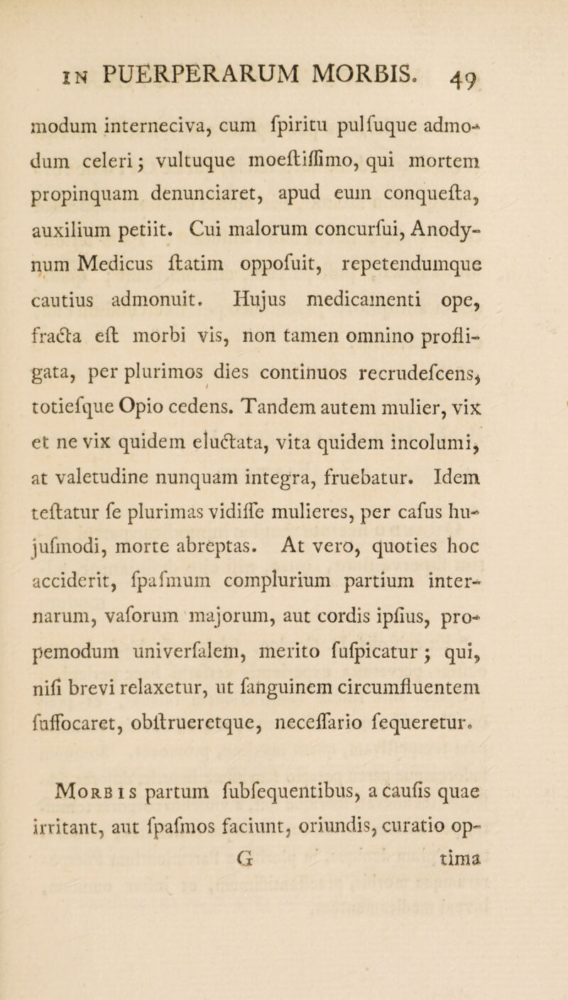 modum interneciva, cum fpiritu pulfuque admo-* dum celeri; vultuque inoefliflimo, qui mortem propinquam denunciaret, apud eum conquefta, auxilium petiit. Cui malorum concurfui, Anody- num Medicus flatim oppofuit, repetendumque cautius admonuit. Hujus medicamenti ope, fradta eft morbi vis, non tamen omnino profli¬ gata, per plurimos dies continuos recrudefcens* totiefque Opio cedens. Tandem autem mulier, vix et ne vix quidem eludlata, vita quidem incolumi, at valetudine nunquam integra, fruebatur. Idem teflatur fe plurimas vidiffe mulieres, per cafus hu- iufmodi, morte abreptas. At vero, quoties hoc acciderit, fpafmum complurium partium inter¬ narum, vaforum majorum, aut cordis iplius, pro-* pemodum univerfalem, merito fufpicatur; qui, nifi brevi relaxetur, ut fanguinem circumfluentem fuffocaret, obftrueretque, neceffario fequeretur. Morbis partum fubfequ entibus, a caulis quae irritant, aut fpafmos faciunt, oriundis, curatio op~ G tima
