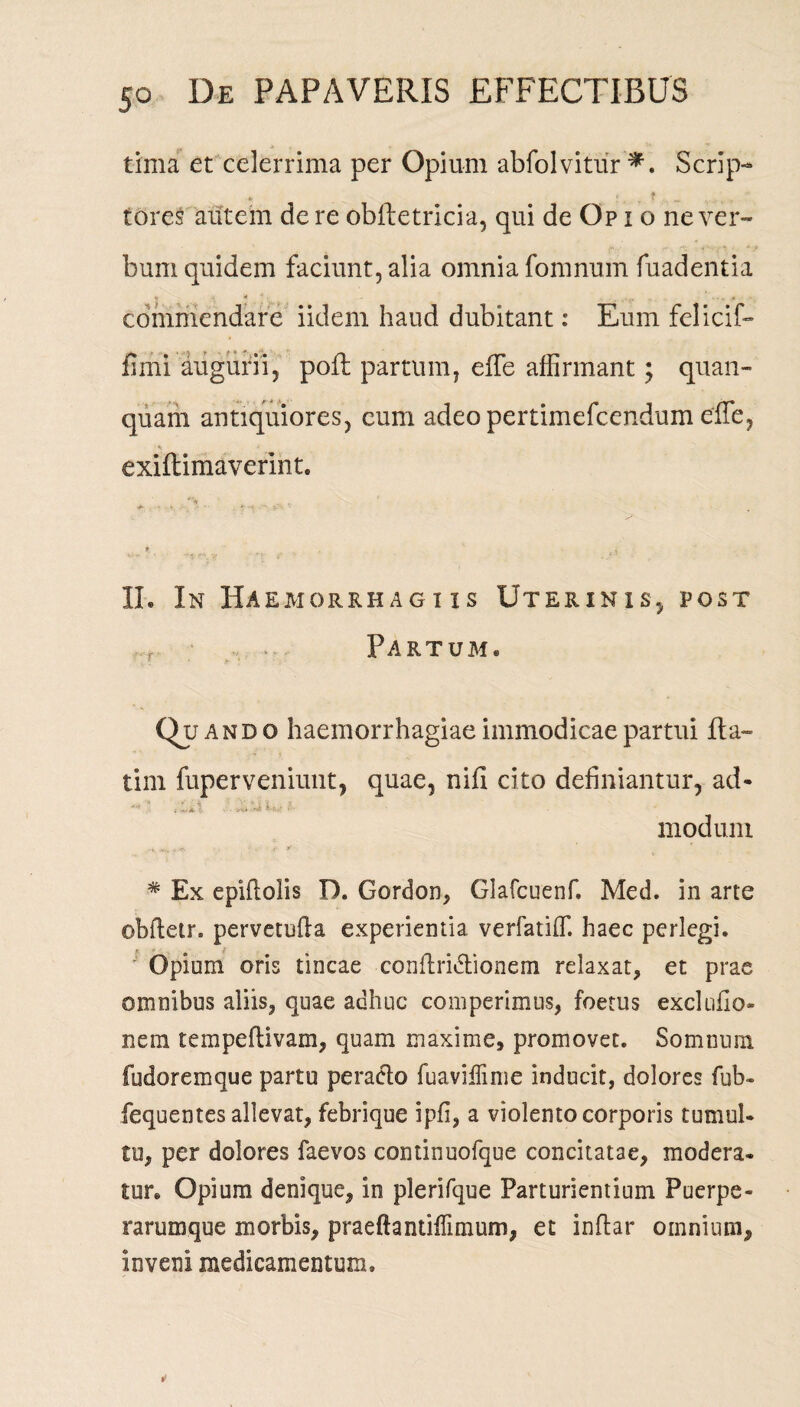 tima et celerrima per Opium abfolvitur *. Scrip- tores autem de re obftetricia, qui de Op i o ne ver- bum quidem faciunt, alia omnia fomnum fuadentia commendare iidem haud dubitant: Eum felicif- fimi augurii, pofl partum, effe affirmant; qnan- quam antiquiores, cum adeo pertimefcendum effe, exiftimaverint. II. In Haemorrhag i is Uterinis, post t Partum. Quando haemorrhagiae immodicae partui fta- tim fuperveniunt, quae, nifi cito definiantur, ad- '• ... '••• 1 • modum i,,lf Mf. * y * Ex epiflolis D. Gordon, Glafcuenf. Med. in arte obftetr. pervetufta experientia verfatiff. haec perlegi. Opium oris tincae conftridtionem relaxat, et prae omnibus aliis, quae adhuc comperimus, foetus exclufio- nem tempeflivam, quam maxime, promovet. Somnum fudoremque partu peracto fuaviflime inducit, dolores fub- fequentes allevat, febrique ipfi, a violento corporis tumui» tu, per dolores faevos continuofque concitatae, modera¬ tur. Opium denique, in plerifque Parturientium Puerpe¬ rarumque morbis, praeftantiflimum, et inflar omnium, inveni medicamentum.