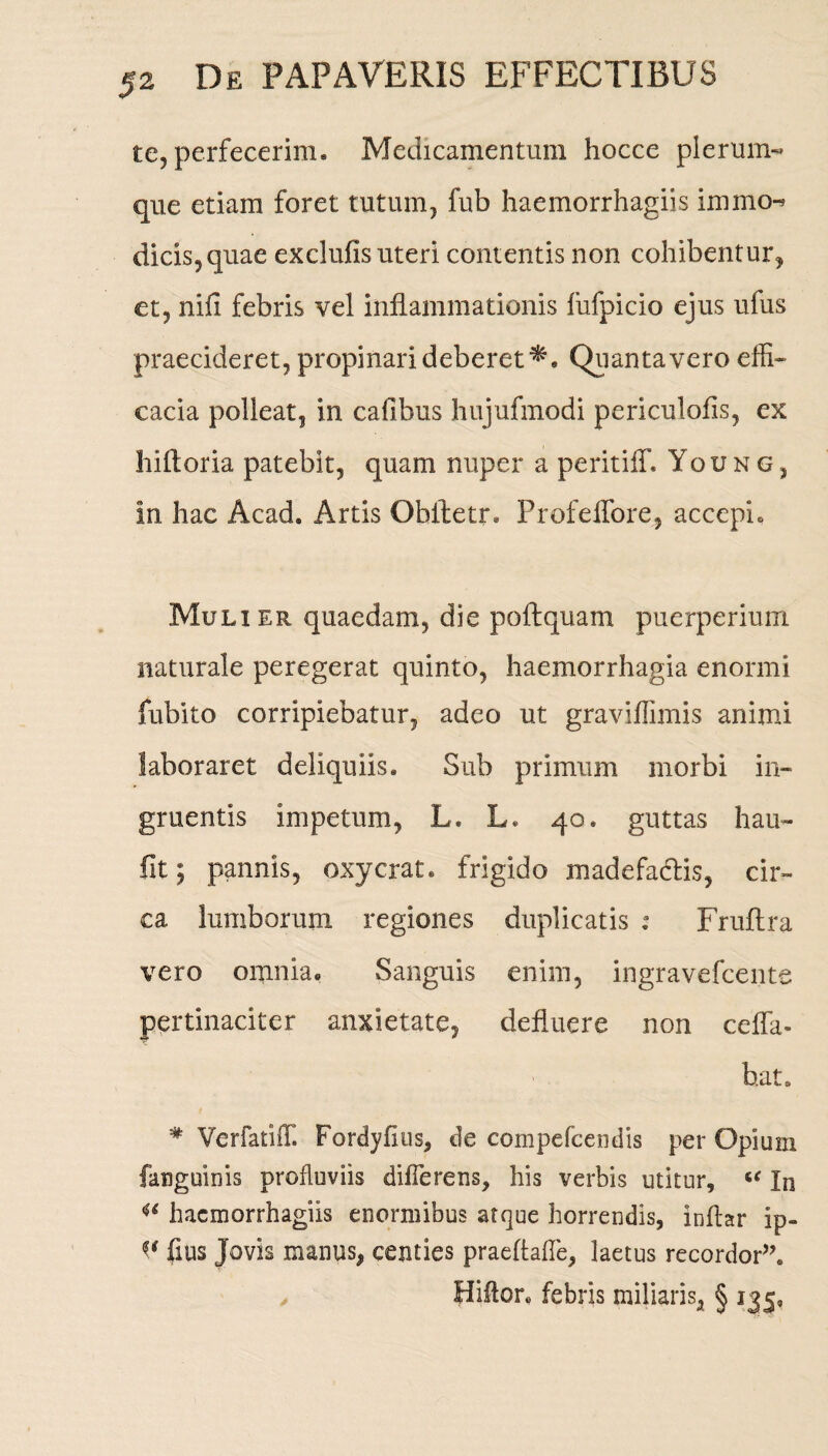 te, perfecerim* Medicamentum hocce plerum¬ que etiam foret tutum, fub haemorrhagiis immo^ dicis,quae exclufis uteri contentis non cohibentur, et, nili febris vel inflammationis fufpicio ejus ufus praecideret, propinari deberet^. Quanta vero effi¬ cacia polleat, in cafibus hujufmodi periculofis, ex hiftoria patebit, quam nuper a peritiff. Young, in hac Acad. Artis Oblletr* Profeffore, accepi* Mulier quaedam, die poftquam puerperium naturale peregerat quinto, haemorrhagia enormi fubito corripiebatur, adeo ut graviffimis animi laboraret deliquiis. Sub primum morbi in¬ gruentis impetum, L. L. 40. guttas hau- fit; pannis, oxycrat. frigido madefactis, cir¬ ca lumborum regiones duplicatis : Fruftra vero omnia. Sanguis enim, ingravefcente pertinaciter anxietate, defluere non cefla- b.at, # VerfatiiT. Fordyfius, de compefcendis per Opium fanguinis profluviis differens, his verbis utitur, “ In iC haemorrhagiis enormibus atque horrendis, inftar ip- fius Jovis manus, centies praeflalfe, laetus recordor”. Hiftor. febris miliaris, § 135,