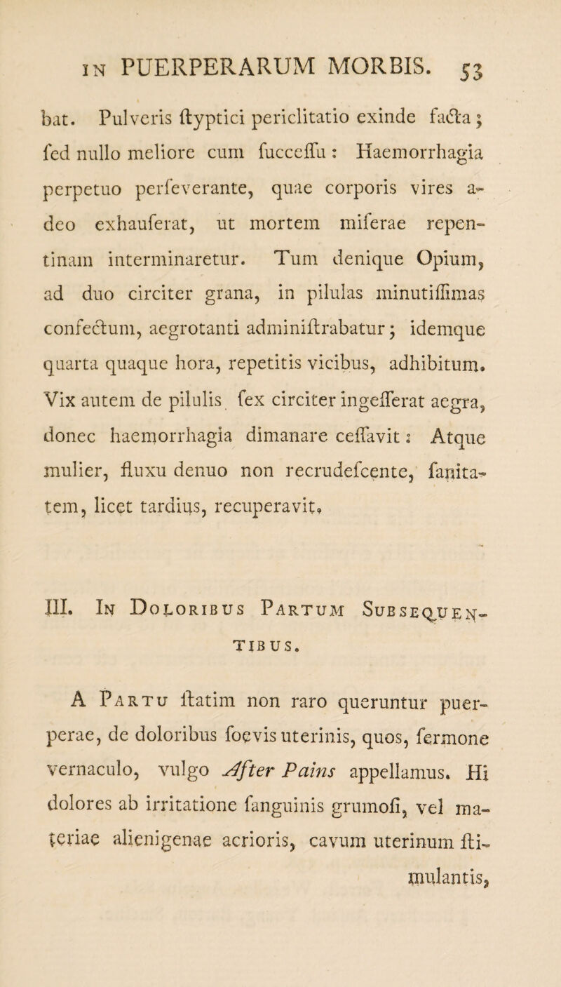 bat. Pulveris (typtici periclitatio exinde fa&a ; fed nullo meliore cum fucceffu : Haemorrhagia perpetuo perfeverante, quae corporis vires a- deo exhauferat, ut mortem miferae repen- tinam interminaretur. Tum denique Opium, ad duo circiter grana, in pilulas minutiffimas confectum, aegrotanti adminiftrabatur; idemque quarta quaque hora, repetitis vicibus, adhibitum. Vix autem de pilulis fex circiter ingefferat aegra, donec haemorrhagia dimanare cdlavit 2 Atque mulier, fluxu denuo non recrudefcente, fanita- tem, licet tardius, recuperavit. III. In Doloribus Partum Subsequen- TIB US. A Partu ilatim non raro queruntur puer¬ perae, de doloribus foevis uterinis, quos, termone vernaculo, vulgo ^fter Pains appellamus. Hi dolores ab irritatione fanguinis grumofi, vel ma¬ ceriae alienigenae acrioris, cavum uterinum fti-, mulantis,