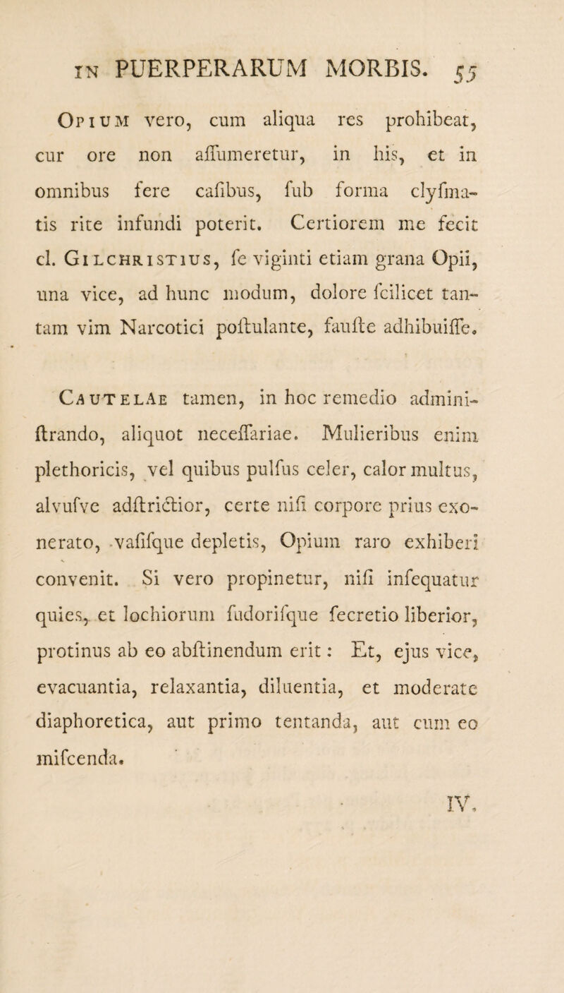 Opium vero, cum aliqua res prohibeat, cur ore non affumeretur, in his, et in omnibus fere cafibus, fub forma clyfma- tis rite infundi poterit. Certiorem me fecit cl. Gilchristius, fe viginti etiam grana Opii, una vice, ad hunc modum, dolore fcilicet tan¬ tam vim Narcotici poltulante, faufte adhibuifle. Cautelae tamen, in hoc remedio admini- ftrando, aliquot neceffariae. Mulieribus enim plethoricis, vel quibus pulfus celer, calor multus, alvufve adllrictior, certe ni fi corpore prius exo¬ nerato, vafifque depletis, Opium raro exhiberi convenit. Si vero propinetur, nifi infequatur quies,, et lochiorum fudorifque fecretio liberior, protinus ab eo abftinendum erit: Et, ejus vice, evacuantia, relaxantia, diluentia, et moderate diaphoretica, aut primo tentanda, aut cum eo mifcenda.