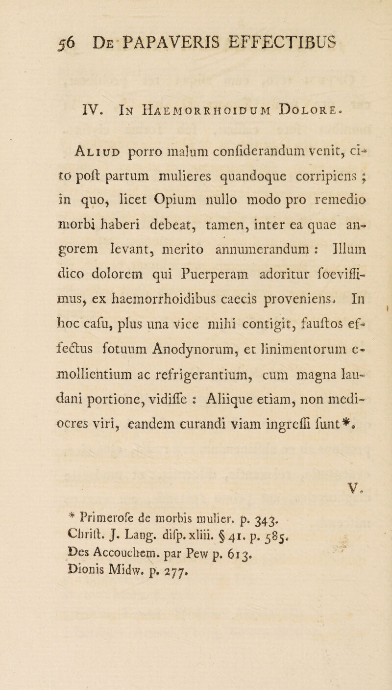 IV. In Haemorrhoidum Dolore. Aliud porro malum confiderandum venit, ci¬ to poli partum mulieres quandoque corripiens ; in quo, licet Opium nullo modo pro remedio inorbi haberi debeat, tamen, inter ea quae an¬ gorem levant, merito annumerandum Illum dico dolorem qui Puerperam adoritur foeviffi- mus, ex haemorrhoidibus caecis proveniens. In hoc cafii, plus una vice mihi contigit, fauftos ef* feclus fotuum Anodynorum, et linimentorum c- mollientium ac refrigerantium, cum magna lan¬ ci ani portione, vidiffe : Aliique etiam, non medi¬ ocres viri, eandem curandi viam ingrefli funt*« V, # Primerofe de morbis mulier, p. 343. Chrill. J. Lang. difp.xliii. §41. p. 585, Des Accouchem. par Pew p. 613. Dionis Midw. p. 277.