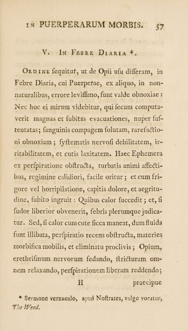 V. In Febre Diaria 4* Ordine fequituf, ut de Opii ufu differam, in Febre Diaria, cui Puerpefae, ex aliquo, in non- naturalibus, errore leviffimo,funt valde obnoxiae : Nec hoc ei mirum videbitur, qui fecum computa¬ verit magnas et fubitas evacuationes, nuper fui- tentatas; fanguinis compagem folutam, rarefaftio- ni obnoxiam ; fyftematis nervofi debilitatem, ir¬ ritabilitatem, et cutis laxitatem. HaecEphemera ex perfpiratione obftrucla, turbatis animi affebli- bus, regimine calidiori, facile oritur ; et cum fri¬ gore vel horripilatione, capitis dolore, et aegritu¬ dine, fubito ingruit: Quibus calor fuccedit j et, fi fudor liberior obvenerit, febris plerumque judica¬ tur. Sed, fi calor cum cute ficca maneat, dum fluida funt illibata, perfpiratio recens obftrubfa, materies morbifica mobilis, et eliminatu proclivis; Opium, erethrifmum nervorum fedando, firidluram om¬ nem relaxando, perfpirationemliberam reddendo^ H praecipue * Sermone vernaculo, apud Noftrates* vulgo vocatur* The IVeed.