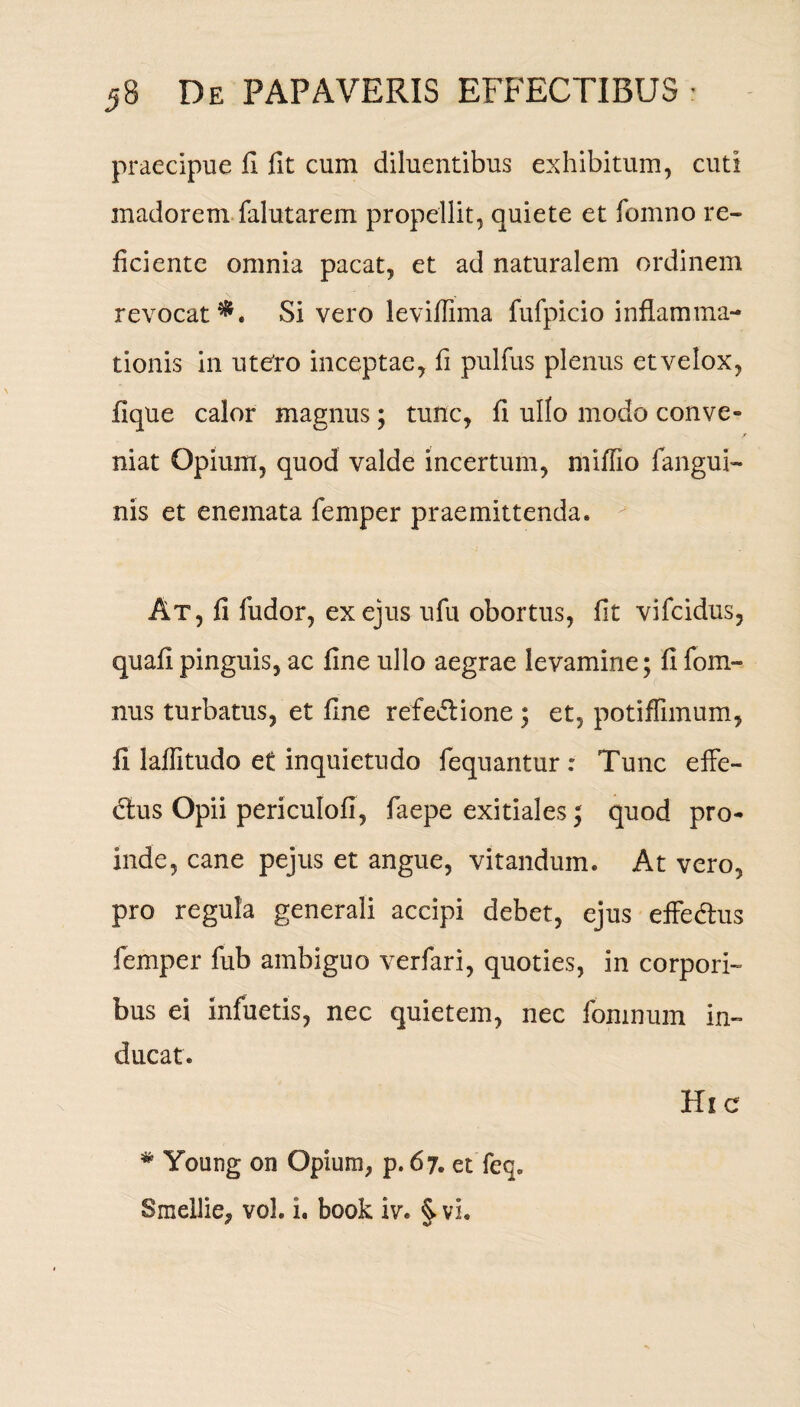 praecipue fi fit cum diluentibus exhibitum, cuti madorem falutarem propellit, quiete et fomno re¬ ficiente omnia pacat, et ad naturalem ordinem revocat^. Si vero leviflima fufpicio inflamma¬ tionis in ute'ro inceptae, fi pulfus plenus et velox, fique calor magnus; tunc, fi ullo modo conve- > niat Opium, quod valde incertum, miflio fangui- nis et enemata femper praemittenda. At, fi fudor, ex ejus ufu obortus, fit vifeidus, quafi pinguis, ac fine ullo aegrae levamine; fi fom- nus turbatus, et fine refedlione ; et, potiflimum, fi laffitudo et inquietudo fequantur : Tunc effe- dtus Opii periculofl, faepe exitiales; quod pro¬ inde, cane pejus et angue, vitandum. At vero, pro regula generali accipi debet, ejus effedus femper fub ambiguo verfari, quoties, in corpori¬ bus ei infuetis, nec quietem, nec fomnum in¬ ducat. # Young on Opium, p. 67. et feq. Smellie, vol. i. book iv. ^ vi. Hic