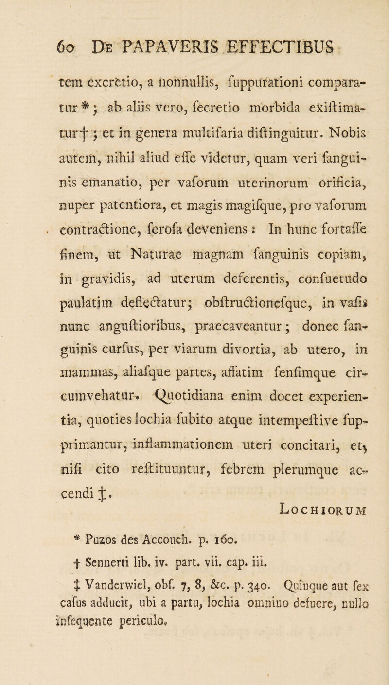tem excretio, a nonnullis, fuppurationi compara¬ tur * ; ab aliis vero, fecretio morbida exiftima- turf ; et in genera multifaria diftinguitur. Nobis autem, nihil aliud effe videtur, quam veri fangui- nis emanatio, per vaforum uterinorum orificia, nuper patentiora, et magis magifque, pro vaforum contradione, ferofa deveniens i In hunc fortaffe finem, ut Naturae magnam fanguinrs copiam, in gravidis, ad uterum deferentis, confuetudo paulatim deflectatur; obftrudionefque, in vafis nunc anguftioribus, praecaveantur; donec fan- guinis curfus, per viarum divortia, ab utero, in mammas, aliafque partes, affatim fenfimque cir¬ cumvehatur-^ Quotidiana enim docet experien¬ tia, quoties lochia fubito atque intempeftive fup- primantur, inflammationem uteri concitari, et^ nifi cito reftituuntur, febrem plerumque ac¬ cendi Lochiorum * Puzos des Acconch. p. 160, f Sennerti lib. iv« part. vii. cap. iii. t Vanderwiel, obfi 7, 8, &c. p, 340. Quinque aut fex eafus adducit, ubi a partu, lochia omnino defuere, nullo infequente periculo.