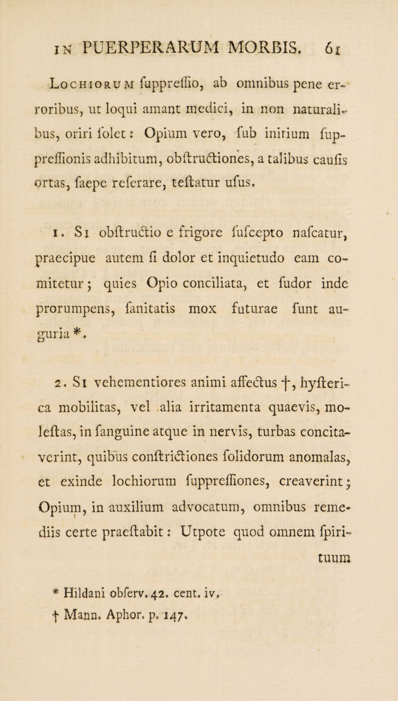 Lochiorum fuppreffio, ab omnibus pene er¬ roribus, ut loqui amant medici, in non naturali¬ bus, oriri 1’olet: Opium vero, fub initium fup- preffionis adhibitum, obftrubtiones, a talibus caufis ortas, faepe referare, tedatur ufus. 1. Si obdructio e frigore iufccpto nafcatur, praecipue autem fi dolor et inquietudo eam co¬ mitetur ; quies Opio conciliata, et fudor inde prorumpens, fanitatis mox futurae funt au¬ guria*. 2. Si vehementiores animi affeclus f, hyderi- ca mobilitas, vel alia irritamenta quaevis, mo- ledas, in fanguine atque in nervis, turbas concita¬ verint, quibus conflridliones folidorum anomalas, et exinde lochiorum fuppreffiones, creaverint* Opium, in auxilium advocatum, omnibus reme¬ diis certe praedabit: Utpote quod omnem fpiri- tuum # Hildani obferv. 42. cent. ivf f Mann. Aphor. p. 147»