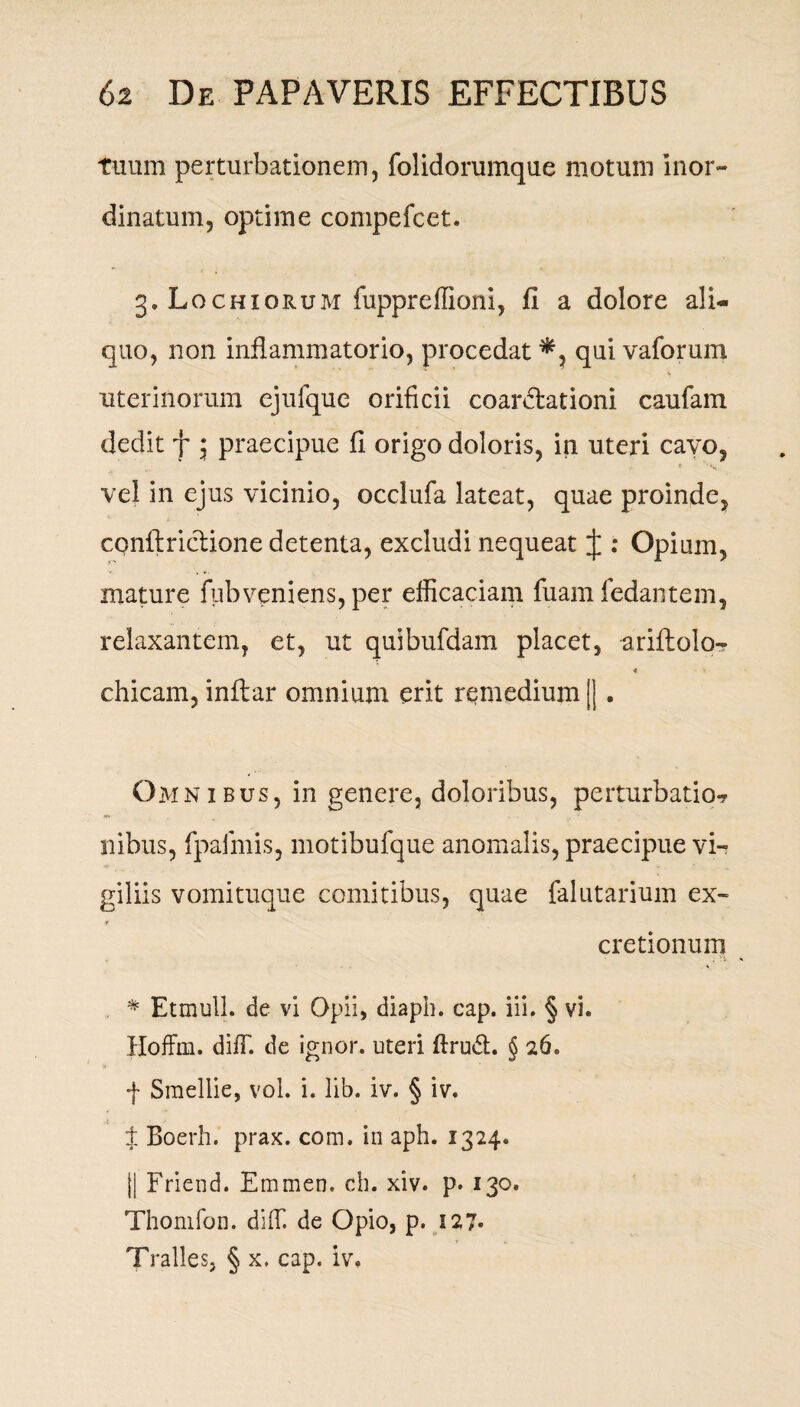 tuum perturbationem, folidorumque motum inor¬ dinatum, optime compefcet. 3. Lochiorum fuppreffiom, fi a dolore ali¬ quo, non inflammatorio, procedat*, qui vaforum uterinorum ejufque orificii coartationi caufam dedit f 5 praecipue fi origo doloris, in uteri cavo, vel in ejus vicinio, occlufa lateat, quae proinde, conflriclione detenta, excludi nequeat J : Opium, mature fubveniens, per efficaciam fuam fedantem, relaxantem, et, ut quibufdam placet, ariftolo- 4 chicam, inflar omnium erit remedium ||. Omnibus, in genere, doloribus, perturbatio^ ilibus, fpafmis, motibufque anomalis, praecipue vi¬ giliis vomituque comitibus, quae falutarium ex- Y cretionum . * Etmull. de vi Opii, diapb. cap. iii. § vi. Hoffin. diffi de ignor. uteri ftrudl. § 26. f Smellie, vol. i. lib. iv. § iv. t Boerh. prax. com. in aph. 1324. |i Friend. Emmen. ch. xiv. p. 130. Thomfon. diffi de Opio, p. 127« Tralles, § x. cap. iv,