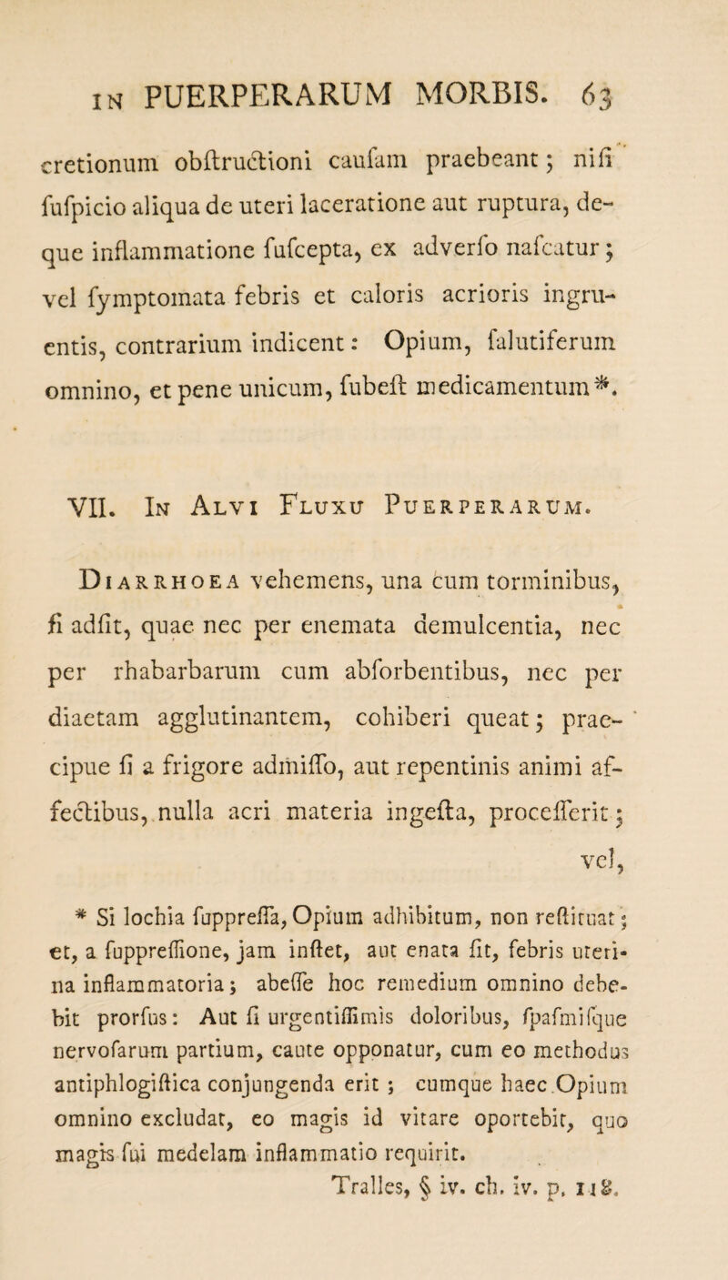 cretionum obflructioni caufam praebeant; nili fufpicio aliqua de uteri laceratione aut ruptura, de- que inflammatione fufcepta, ex adverfo nafcutur; vel fymptomata febris et caloris acrioris ingru¬ entis, contrarium indicent: Opium, falutiferum omnino, et pene unicum, fubeft medicamentum*. VII. In Alvi Fluxu Puerperarum. Diar rhoea vehemens, una cum torminibus, fi adiit, quae nec per enemata demulcentia, nec per rhabarbarum cum abforbentibus, nec per diaetam agglutinantem, cohiberi queat; prae¬ cipue fi a frigore admiffo, aut repentinis animi af¬ fectibus, nulla acri materia ingefla, procellent; vel, * Si lochia fopprefla, Opium adhibitum, non redimat ; et, a fuppreflione, jam indet, aut enata fit, febris uteri¬ na inflammatoria; abelfe hoc remedium omnino debe¬ bit prorfus: Aut fi urgentiffimis doloribus, fpafmilque nervofarum partium, caute opponatur, cum eo methodus antiphlogiflica conjungenda erit ; cumque haec Opium omnino excludat, eo magis id vitare oportebit, quo magis fui medelam inflammatio requirit. Tralles, § iv. ch. iv. p. ijg.