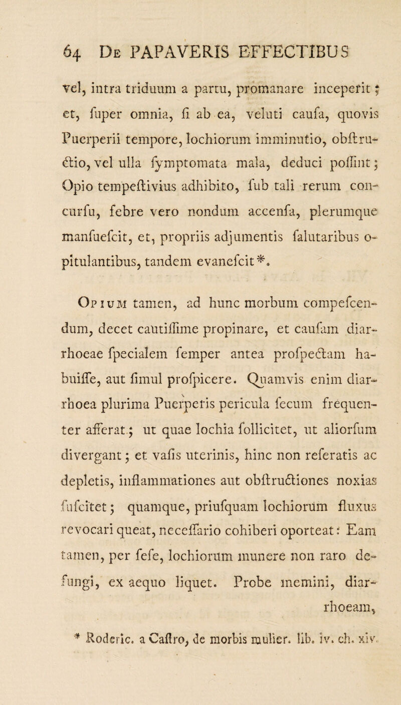 vel, intra triduum a partu, promanare inceperit; et, fuper omnia, fi ab ea, veluti caufa, quovis Puerperii tempore, lochiorum imminutio, obftru- dtio, vel ulla fymptomata mala, deduci poflint; Opio tempeflivius adhibito, lub tali rerum con~ curfu, febre vero nondum accenfa, plerumque manfuefcit, et, propriis adjumentis falutaribus o- pltulantibus, tandem evanefcit*. Opium tamen, ad hunc morbum compefcen- dum, decet cautilllme propinare, et caufam diar¬ rhoeae fpecialem femper antea profpedlam ha- buiffe, aut fimul profpicere. Quamvis enim diar¬ rhoea plurima Puerperis pericula fecum frequen¬ ter afferat; ut quae lochia follicitet, ut aliorfum di vergant; et vafis uterinis, hinc non referatis ac depletis, inflammationes aut obflrudiones noxias fufcitet; quamque, priufquam lochiorum fluxus revocari queat, neceffario cohiberi oporteat: Eam tamen, per fefe, lochiorum munere non raro de¬ fungi, ex aequo liquet. Probe memini, diar¬ rhoeam, * Roderlc. a Caflro, de morbis mulier, lib» iv. ch. xiv.