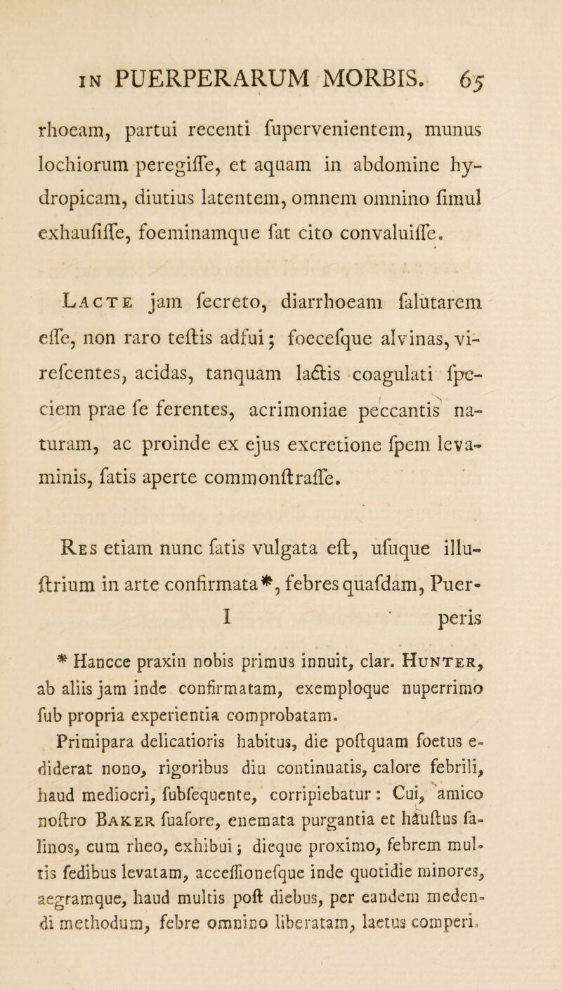 rhoeam, partui recenti fupervenientem, munus lochiorum peregifle, et aquam in abdomine hy¬ dropicam, diutius latentem, omnem omnino fimul exhaufiffe, foeminamque fat cito convaluiffe. Lacte jam fecreto, diarrhoeam falutarem e fle, non raro teftis adfui; foecefque alvinas, vi- refcentes, acidas, tanquam ladlis coagulati fpe- ciem prae le ferentes, acrimoniae peccantis na¬ turam, ac proinde ex ejus excretione fpem leva¬ minis, fatis aperte commonftrafle. Res etiam nunc fatis vulgata eft, ufuque illu» ftrium in arte confirmata*, febresquafdam, Puer» I ‘ peris * Hancce praxin nobis primus innuit, clar. Hunter, ab aliis jam inde confirmatam, exemploque nuperrimo fub propria experientia comprobatam. Primipara delicatioris habitus, die poftquam foetus e» diderat nono, rigoribus diu continuatis, calore febrili, ** ’ haud mediocri, fubfequcnte, corripiebatur: Cui, amico noftro Baker fuafore, enemata purgantia et hiuflus fa- linos, cum rheo, exhibui j dieque proximo, febrem mul¬ tis fedibus levatam, acceffionefque inde quotidie minores, aegramque, haud multis poft diebus, per eandem meden¬ di methodum, febre omnino Uberatam, laetus comperi.