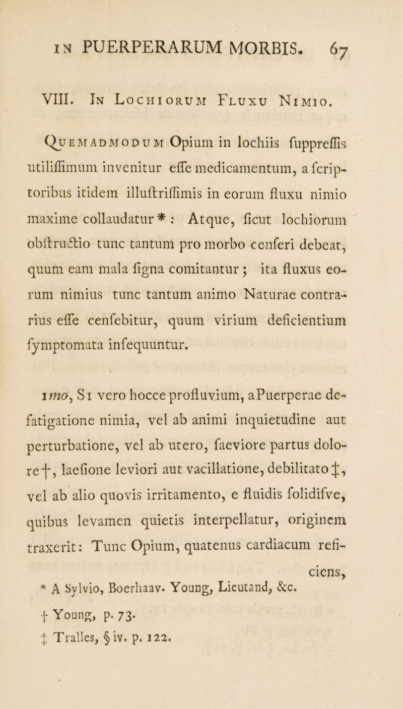VIII. In Lochiorum Fluxu Nimio. Qf em admodum Opium in lochiis fuppreffis utiliflimum invenitur efle medicamentum, afcrip- toribus itidem illuflriffimis in eorum fluxu nimio maxime collaudatur * : Atque, ficut lochiorum oblbruflio tunc tantum pro morbo cenferi debeat, quum eam mala figna comitantur ; ita fluxus eo¬ rum nimius tunc tantum animo Naturae contra¬ rius efle cenfebitur, quum virium deficientium fymptomata infequuntur. imo, Si vero hocce profluvium, aPuerperae de¬ fatigatione nimia, vel ab animi inquietudine aut perturbatione, vel ab utero, faeviore partus dolo- ref, laefione leviori aut vacillatione, debilitato vel ab alio quovis irritamento, e fluidis folidifve, quibus levamen quietis interpellatur, originem traxerit: Tunc Opium, quatenus cardiacum refi- ciens> * A Sylvio, Boerhaav. Young, Lieutand, &c. + Young, p. 73. $ Tralles, § iv. p. 122.