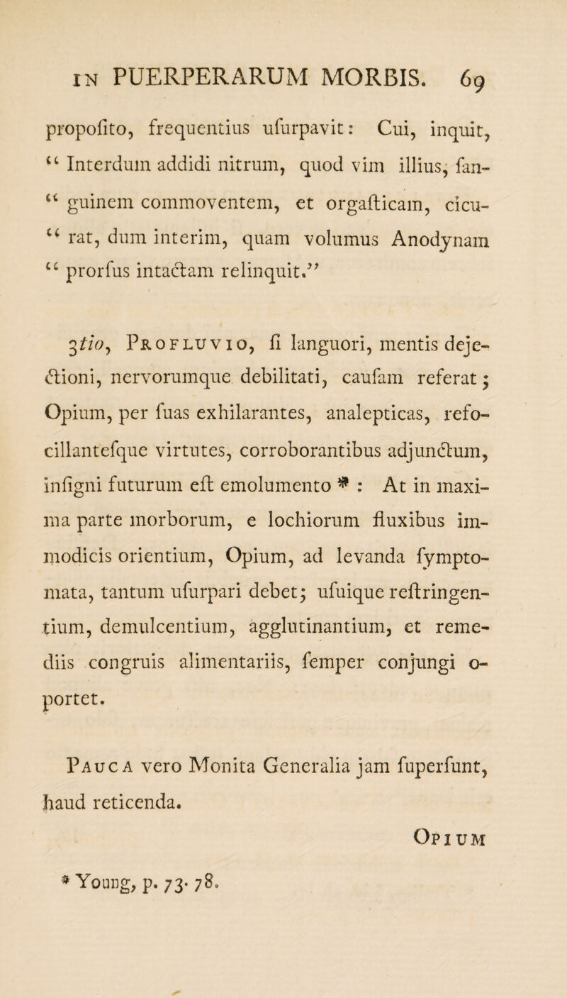 propofito, frequentius ufurpavit: Cui, inquit, u Interdum addidi nitrum, quod vim illius, fan- “ guinem commoventem, et orgafticam, cicu- u rat, dum interim, quam volumus Anodynam u prorfus intactam relinquit.” 3tio, Profluvio, fi languori, mentis deje- dioni, nervorumque debilitati, caufam referat; Opium, per fuas exhilarantes, analepticas, refo- cillantefque virtutes, corroborantibus adjunctum, infigni futurum eft emolumento * : At in maxi¬ ma parte morborum, e lochiorum fluxibus im¬ modicis orientium, Opium, ad levanda fympto- mata, tantum ufurpari debet 3 ufuique reftringen- tium, demulcentium, agglutinantium, et reme¬ diis congruis alimentariis, femper conjungi o- portet. Pauca vero Monita Generalia jam fuperfunt, haud reticenda. Opium * Young, p. 73- 78.