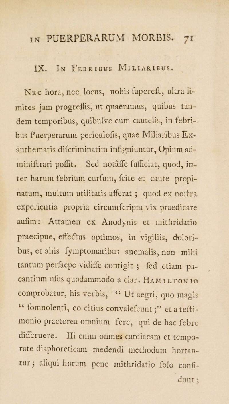 IX. In Febribus Miliaribus. Nec hora, nec locus, nobis fupereft, ultra li¬ mites jam progreffis, ut quaeramus, quibus tan¬ dem temporibus, quibufve cum cautelis, in febri¬ bus Puerperarum periculofis, quae Miliaribus Ex¬ anthematis difcriminatim infigniuntur, Opium ad- miniftrari poffit. Sed notaffe fufficiat, quod, in¬ ter harum febrium curfum, fcite et caute propi¬ natum, multum utilitatis afferat ; quod ex noilra experientia propria circumfcripta vix praedicare aufim: Attamen ex Anodynis et mithridatio praecipue, effeclus optimos, in vigiliis, dolori¬ bus, et aliis fymptomatibus anomalis, non mihi tantum perfaepe vidiffe contigit ; fed etiam pa¬ cantium ufus quodammodo a clar. Hamiltonio comprobatur, his verbis, u Ut aegri, quo magis f mnolen 11, eo citius convalefcunt et atefti- monio praeterea omnium fere, qui de hac febre differuere. Hi enim omnes cardiacam et tempe¬ rate diaphoreticam medendi methodum hortan¬ tur • aliqui horum pene mithridatio folo confi¬ dunt ;