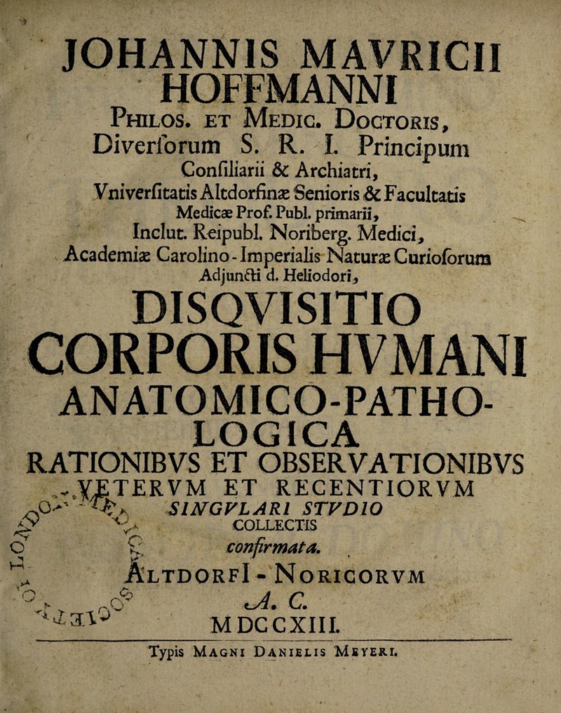 > JOHANNIS MAVRICII HOFFMANNI Philos. et Medic. Doctoris» Diveriorum S. R. I. Prmcipum Confiliarii & Archiatri, Vniverfitatis Altdorfinse Senioris & Facultatis Medicae Prof. Pubi, primarii, Inclut. Reipubl. Noriberg. Medici, Academia: Carolino- Imperialis Natura: Curioforura Adjunfti d. Heliodori, DISQVISITIO CORPORIS HVMANI ANATOMICO-PATHO- LOG1CA RATIONIBVS ET OBSERVATIONIBVS ...YETERVM et recentiorvm o* - SlNGVLARl STVDIO g 'Kt COLLECTIS © ^ confirmata. ’ AltdorfI - Norigorvm M • i h ~ Kj * x C. M DCCXIII. Typis Magni Danielis Meveri.