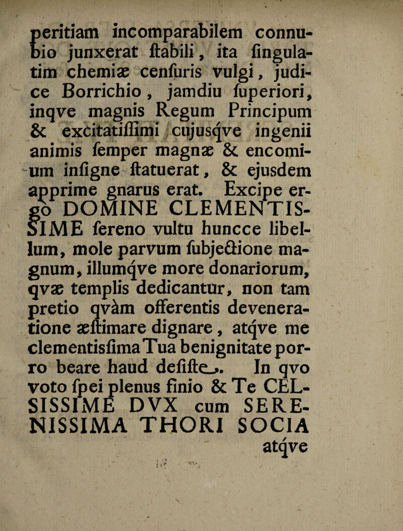 peritiam incomparabilem connu- bio junxerat ftabili, ita Angula¬ tim chemiae cenfuris vulgi, judi¬ ce Borrichio, jamdiu fuperiori, inqve magnis Regum Principum & excitatiffimi cujusqve ingenii animis femper magnae &. encomi- um infigne ftatuerat, & ejusdem apprime gnarus erat. Excipe er¬ go DOMINE CLEMENTIS¬ SIME fereno vultu huncce libel¬ lum, mole parvum fubje&ione ma¬ gnum, illumqve more donariorum, qvae templis dedicantur, non tam pretio qv&m offerentis devenera- tione aeftimare dignare, atqve me clementisfimaTua benignitate por¬ ro beare haud defifte_». In qvo voto fpei plenus finio & Te CEL¬ SISSIME DVX cum SERE¬ NISSIMA THORI SOCIA atqve