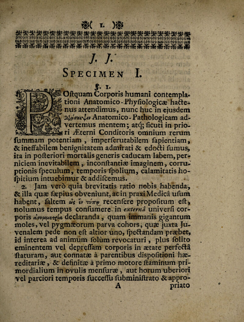 / i. r St®(3l^Si^^fc*STt(SrtS!^ST®Si^6teSreSTS(^€(3^6i®STt!ST?Sr®®K!&'Y^<5T®si€St€St£Gt«}C 'HGfS2f£'2i9 J4S3f®^ai92|92fS24®a|92l«)!^92^3i9a|©34i)3i£)G4©rii93iSai£(il92i.^(24 h h Specimen I. $■ i- Oftquam Corporis humani contempla¬ tioni Anatomico - Phyfiologicae hatte- nus attendimus, nunc huc in ejusdem 24seWv£<ii Anatomico - Pathologicam ad¬ vertemus mentem; atcj; ficuti in prio¬ ri Aterni Conditoris omnium rerum fummam potentiam , imperfcrutabilem fapientiam, & ineffabilem benignitatem admirati & edofti fumus, ita in pofteriori mortalis generis caducam labem, per¬ niciem inevitabilem, inconftantise imaginem, corru¬ ptionis fpeculum, temporis ipolium, calamitatisho- ipitium intuebimur & addifcemus. 2. Jam vero quia brevitatis ratio nobis habenda, & illa quae faepius obveniunt, ac in praxi MedicA ufum habent, laltem us « Wrecenfere propofitum eft, nolumus tempus confumere in externa univerfi cor¬ poris declaranda , quam immanis gigantum moles, vel pygmaeorum parva cohors, quae juxta Ju¬ venalem pede non eft altior uno, fpeftandam praebet, id interea ad animum folum revocaturi, plus folito eminentem vel deprefiam corporis in aetate perfeflA ftaturam, aut connatae a parentibus dispofitioni hae- reditariae, & definitae a primo motore flaminum pri¬ mordialium in ovulis menfurae, aut horum uberiori vel parciori temporis fucceflu fubminiftrato Stappro- A priato