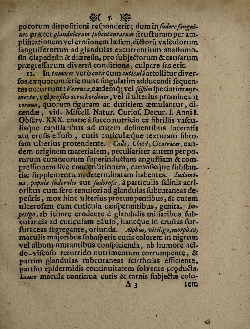 po rorum dispofitioni refponderit; dum in fudore [angui¬ nea praeter glandularum (ubcutanearum ftrufturam per am¬ plificationem vel erofionem laefam,diftoru vafculorum languiferorum ad glandulas excurrentium anaftomo- fin qiapedefin & diaerefin, pro fubjeftorum & caularum praegreffarum diversa conditione, culpare fas erit. 12. In tumores ver6 cutis cum cuticula attollitur di ver» fos^ex quorum ierie nunc fingulatim adducendi lequen* tes occurrunt: Verruc*3z aedemq; vel JeJfilesfpeci&tiramyr- mecia\\c\penfdes acrochordones fi ulterius promineant cornua, quorum figuram ac duritiem aemulantur, di¬ cendae , vid. Mifcell. Natur. Curiofi Decur. I. Anni I. Obferv. XXX. enatae a fucco nutricio ex fibrillis vafcu- lisque capillaribus ad cutem delinentibus laceratis aut erofis effufo , cutis cuticulaeque texturam fibro- fam ulterius protendente. Calli} Clavi, Cicatrices, ean¬ dem originem materialem, peculiariter autem perpe¬ rorum cutaneorum fuperinduftam anguftiam &com- preffionem live condenfationem, carnofaeque fubftan- tiae fupplementum, determinatam habentes. Sudami- na, papula fudor ales aut fudorofe, a particulis falinis acri¬ oribus cum fero tenuiori ad glandulas fubcutaneas de' politis, mox hinc ulterius prorumpentibus. Ac cutem ulceroiam cum cuticula exalperantibus, genita. Im¬ petigo t ab ichore erodente e glandulis miliaribus fub- cutaneis ad cuticulam effufo, haneque in cruftas fur- furaceas fegregante, oriunda. Jlphus, vitiligo, morphaa, maculis majoribus fubafperis cutis colorem in nigrum vel album mutantibus conlpicienda, ab humore aci- do-vifeofo retorrido nutrimentum corrumpente, Sc partim glandulas fubcutaneas fcirrhofas efficiente, partim epidermidis continuitatem fblvente prpdufta. Leuce macula continua cutis & carnis fubjeftse colo- A 3 rem