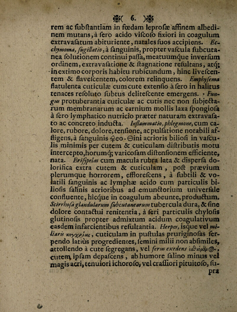 *( «• )& rem ac fubftantiam in foedam leprofae affinem albedi- nem mutans,a fero acido vifcofc fixiori in coagulum extravafotum abituriente, natales fuos accipiens. £c- chjmo??M, fugiRatw^ a fanguinis, propter vafcula fubcuta- nea folutionem continui pafia,meatuum4ue inverfum ordinem,extravafetione & ftagnatione rdultans, atq; in extimo corporis habitu rubicundum, hinc livefcen- tem & flavefcentem, colorem relinquens. Emphyftma flatulenta cuticulae cum cute extenfio a fero in halitus tenaces refoluto fubtus delitefcente emergens. * Fun- gus protuberantia cuticulae ac cutis nec non fubjetta- rum membranarum ac carnium mollis laxa fpongiofe a fero lymphatico nutricio praeter naturam extravafa- to ac concreto indufta. inflammatio yphlegmone^ cum ca¬ lore, rubore, dolore, tenfione, acpulfatione notabili af¬ fligens, a fanguinis <$eo-0ini acrioris biliofi in vafcu- lis minimis per cutem & cuticulam diftributis motu intercepto,horumq; varicofamdiftenfionem efficiente, nata. Erifypelas cum macula rubra lata Sc disperfa do- lorifica extra cutem & cuticulam , pofl: praevium plerumque horrorem, efflorefcens, a fubtili & vo¬ latili fanguinis ac lymphae acido cum particulis bi- liofis fatinis acrioribus ad emunfiorium univerfale confluente ,hfcque in coagulum abeunte,produ£him. Scirrho fi glandularum (ubcutanearumtubZTQuXvL dura, & fine dolore contafhii renitenda, a feri particulis chylofis glutinofis propter admixtum acidum coagulativum easdem infarcientibus refultantia. Herpes, isque vel wi- liaris Kiyxejas > cuticulam in puftulas pruriginofas fer- pendo latius progredientes, femini milii non abfimiles, attollendo a cute fegregans, vel ferus exedens cutenc^ipfam depafcens , ab humore falino minus vel magis acri, tenuiori ichorofo, vel craffiori pitui tofe, fu- pra