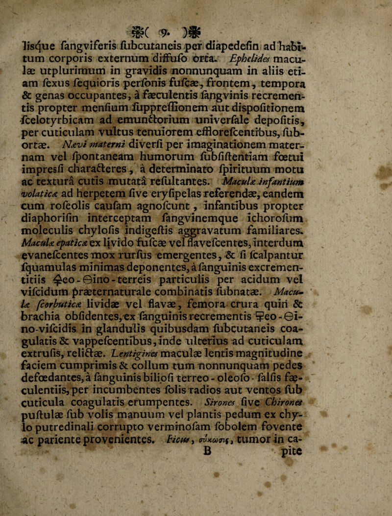 lisque fangviferis fubcutaneis per diapcdefin ad habi¬ tum corporis externum diffufo orta. Ephelides macu¬ lae utplurimum in gravidis nonnunquam in aliis eti¬ am fexns fequioris perfbnis fufcae, frontem, tempora & genas occupantes, a faeculentis langvinis recremen¬ tis propter menfium lupprefllonem aut dispofitionem -fcelotyrbicam ad emunflorium univerfale depofitis, per cuticulam vultus tenuiorem efflorefcentibus, fub- ortae. Navi materni diverfi per imaginationem mater¬ nam vel fpontaneam humorum lubfiftentiam foetui impresfi charadleres, a determinato fpirituum motu ac textura cutis mutata refultantes. Macula infantium volatica ad herpetem five eryfipelas referendae, eandem cum rofeolis caufam agnofcunt, infantibus propter diaphorifin interceptam fahgvinemque ichorofum moleculis chylofis indigeftis aggravatum familiares. Maculx epatica ex livido fufcae vel flavefcentes, interdum evanelcentesmox Turius emergentes, Sc fi fcalpantur fquamulas minimas deponentes, afanguinis excremen- titiis ^eo - ©ino - terreis particulis per acidum vel vifcidum praeternaturale combinatis fubnatae. Macu¬ la fcorbutica lividae vel flavae, femora crura quiri & brachia obfidentes,ex fanguinis recrementis ?eo - ©i- no-vifcidis in glandulis quibusdam fubcutaneis coa¬ gulatis & vappefcentibus, inde ulterius ad cuticulam extrufis, reliftae. Lentigines maculae lentis magnitudine faciem cumprimis & collum tum nonnunquam pedes defoedantes, a fanguinis biliofi terreo - oleofo - fallis fae¬ culentiis, per incumbentes fblis radios aut ventos fub cuticula coagulatis erumpentes. Sirones five Chironee pullulae fub volis manuum vel plantis pedum ex chy¬ lo putredinali corrupto vermtnofam fobolem fovente ac pariente provenientes, fictu, waunf, tumor in ca- : - ' * B • pite