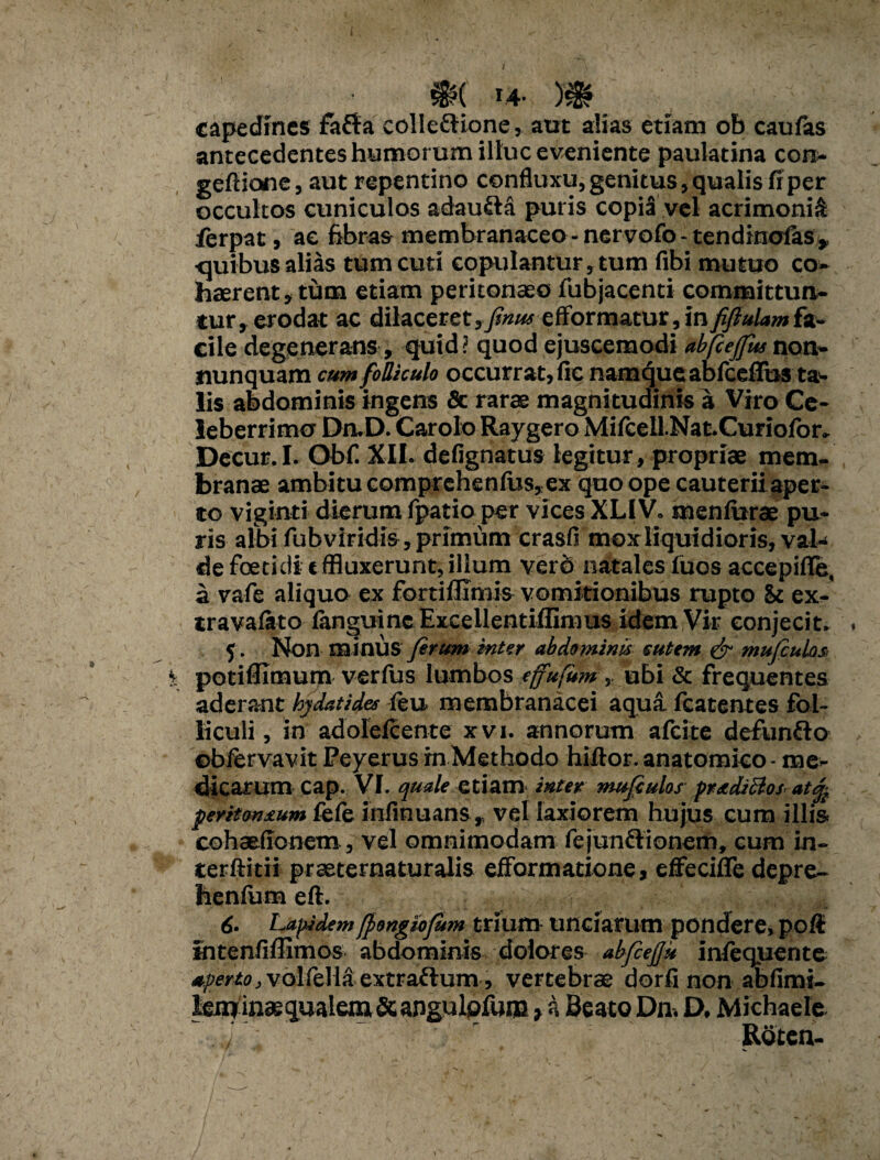 14- )# capedines fafta colle&ione, aut alias etiam ob caufas antecedentes humorum illuc eveniente paulatina con- geftione, aut repentino confluxu, genitus, qualis fi per occultos cuniculos adaufta puris copia vel acrimonia ferpat, ae fibras membranaceo - ner vofo - tendinofas , •quibus alias tum cuti copulantur,tum fibi mutuo co¬ haerent, tum etiam peritonaeo fubjacenti committun¬ tur, erodat ac dilaceretefformatur, infiftulamfz- cile degenerans, quid? quod ejuscemodi abfcejfus non- nunquam cum folliculo occurrat, fic namque abfceffus ta¬ lis abdominis ingens & rarae magnitudinis a Viro Ce¬ leberrimo DruD. Carolo Raygero Miicell.Nat.Curiofor. Decur.I. Obf. XII. defignatus legitur, propriae mem¬ branae ambitu comprehenius,ex quo ope cauteriiaper- to viginti dierum fpatio per vices XLIV. menlurae pu¬ ris albi fubviridis , primum crasfi mox liquidioris, val¬ de foetidi t ffluxerunt, illum verd natales iuos accepifle, a vafe aliquo ex fortifllmis vomitionibus rupto St ex- travalato fanguinc Excellentiffimus idem Vir conjecit. 5. Non minus y?r«/» inter abdominis cutem & mufiulas potifllmum verfus lumbos effufum> ubi & frequentes aderant by dat i des (eu membranacei aqua fcatentes fol¬ liculi , in adoleicente xvi. annorum afeite defunflo ©biervavit Peyerus in Methodo hiftor. anatomico - me¬ dicarum cap. VI. quale etiam inter tnujculos pradiclos atq, peritonrum fcie infinuans, vel laxiorem hujus cum illis cohaefionem, vel omnimodam fejun&ionem, cum in- terftitii praeternaturalis efFormatione, effeciffe depre- heniiim eft. 6- Lapidem[pongiofum trium unciarum pondere, poit intenfiffimos abdominis dolores abfiejju infequente uperto, voliella extraflum, vertebrae dorfi non abfimi- lenr inaequalem & angulofum t a Beato Dn. D, Michaele T RStcn-