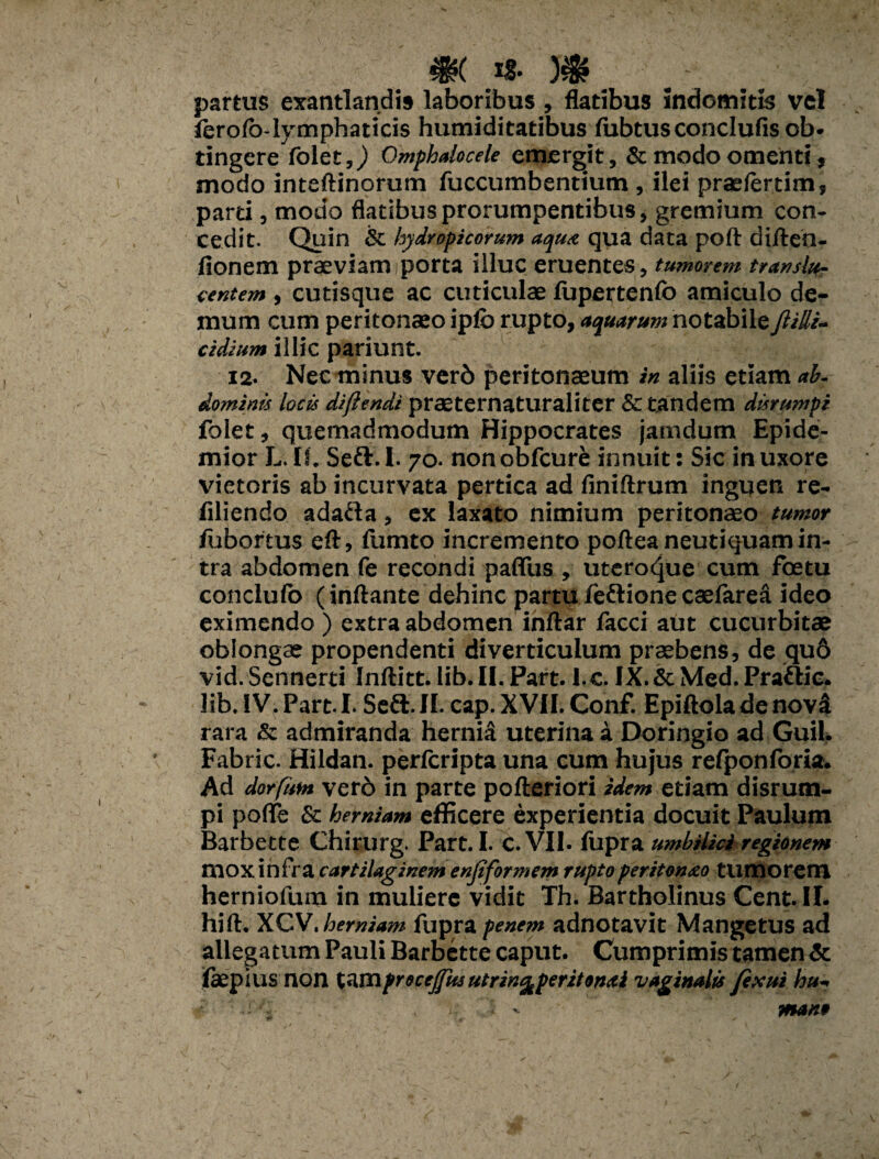 %$( !§• )$? partus exantlandis laboribus , datibus indomitis vel ferofo-lymphaticis humiditatibus lubtusconclufisob- tingere folet5/) Omphalocele emergit, & modo omenti, modo inteftinorum fuccumbentium , ilei praeferrim, parti, modo flatibus prorumpentibus, gremium con¬ cedit. Quin & hydropicorum aqua qua data poft diften- fionem praeviam i porta illuc eruentes, tumorem translu- centem , cutisque ac cuticulae fupertenfo amiculo de¬ mum cum peritonaeo ipfb rupto, aquarum notabile Jlilli- cidium illic pariunt. 12. Nec minus verb peritonaeum in aliis etiam ab¬ dominis locis difltndi praeternaturaliter & tandem disrumpi folet, quemadmodum Hippocrates jamdum Epide- mior L.IS. Seft.l. 70. nonobfcurfc innuit: Sic inuxore vietoris ab incurvata pertica ad finiftrum inguen re- filiendo adafta, ex laxato nimium peritonaeo tumor fubortus eft, fumto incremento poftea neutiquam in¬ tra abdomen fe recondi paffus , uteroque cum fcetu conclufb (inflante dehinc partu /eftione caelaret ideo eximendo ) extra abdomen inftar facci aut cucurbitae oblongae propendenti diverticulum praebens, de qu6 vid.Sennerti Inftitt.lib.il. Part. l.c. IX.&Med.Praftic. lib. IV. Part i. Seft.II. cap. XVII. Conf. Epiftola de novi rara & admiranda hernia uterina a Doringio ad Guil» Fabric. Hildan. perfcripta una cum hujus refpon foria. Ad dorfum verb in parte pofteriori idem etiam disrum¬ pi poflfe & herniam efficere experientia docuit Paulum Barbette Chirurg. Part. I. c.VIl. fupra umbilici regionem mox infra cartilaginem enjiformem ruptoperitonao tumorem herniofum in muliere vidit Th. Bartholinus Cent. II. hift. XCherniam fupra penem adnotavit Mangetus ad allegatum Pauli Barbette caput. Cumprimis tamen & faepius non tamfrecefiUs utrint^peritonal vaginalis fexui hu- :1.' 'i . mano