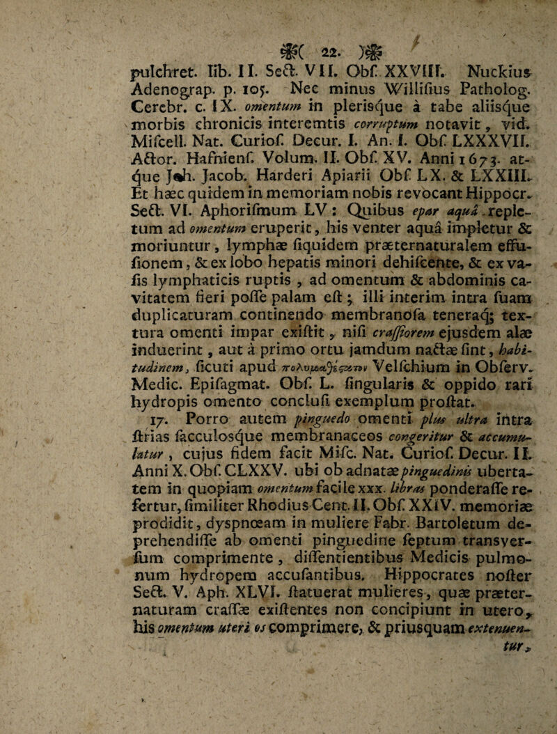 pulchret. Iib. II. Sed VII. Obf XXVIII. Nuckius Adenograp. p. 105. Nee minus Willifius Patholog. Cercbr. c. IX. omentum in plerisque a tabe aliisque v morbis chronicis interemtis corruptum notavit, vid. Mifcell. Nat. Curiof Decur. I. An. I. Obf LXXXVII. Aftor. Hafnienf, Volum. II. Obf XV. Anni 1673. at¬ que J«h. Jacob. Harderi Apiarii Obf LX. & LXXIIL Et haec quidem in memoriam nobis revocant Hippocr. Seft. VI. Aphorifmum LV: Quibus epar aqua.reple¬ tum ad omentum eruperit, his venter aqua impletur & moriuntur, lymphae fiquidem praeternaturalem effu- fionem, & ex lobo hepatis minori dehifcente, & exva- Hs lymphaticis ruptis , ad omentum & abdominis ca¬ vitatem fieri poffe palam eft ; illi interkn intra fuam duplicaturam continendo membranofa teneraq; tex¬ tura omenti impar exiftit, nifi crafjiorem ejusdem alae induerint, aut a primo ortu jam dum naftae fint, habi¬ tudinem, ficuti apud Velichkim in Oblerv. Medie. Epifagmat. Obf. L. fingularis & oppido rari hydropis omento concluft exemplum proftat. 17. Porro autem pinguedo omenti plus ultra ifitra ftrias lacculosque membranaceos congeritur & accumu¬ latur , cujus fidem facit Mi-fc. Nat. Curiof. Decur. II. Anni X. Obf. CLXXV. ubi ob adnataep mgued/nis uberta¬ tem in quopiam omentum &aciiexxx. libras ponderaffe re- fertur^fimiliter Rhodius Cent li.ObrXXitV. memoriae: prodidit, dyspnoeam in muliere Fabr. Bartoletum de- prehendifTe ab omenti pinguedine feptum transver- fum comprimente , diiTentientibus Medicis pulmo¬ num hydropem accufantibus. Hippocrates nofter Seci V. Aph. XLVL /latuerat mulieres , quae praeter- naturam craflfae exi/lentes non concipiunt in utero * his omentum uteri os comprimere? & priusquam . , . T: tur»