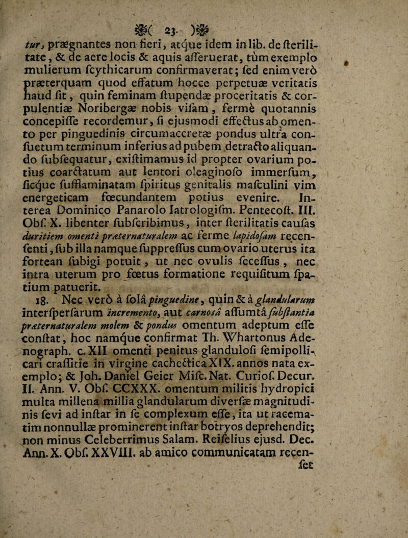 ^?( 23« tur, praegnantes non fieri, atque idem inlib. defterili- tate, & de aere locis & aquis afleruerat, tum exemplo mulierum fcythicarum confirmaverat; (ed enim vero praeterquam quod effatum hocce perpetuae veritatis haud fit, quin feminam ftupendce proceritatis & cor¬ pulentiae Noribergae nobis vifam, fermk quotannis concepiffe recordemur, fi ejusmodi effeftus ab omen¬ to per pinguedinis circumaccretae pondus ultra con- fuetum terminum inferius ad pubem detrafto aliquan¬ do fubfequatur, exiftimamusid propter ovarium po¬ tius coarftatum aut lentori oleaginofo immerfum, ficque fufflaminatam fpiritus genitalis mafculini vim energeticam foecundantem potius evenire. In¬ terea Dominico Panarolo latrologifm. Pentecoft. III. Obf X. libenter fubfcribimus, inter fterilitatis caufas duritiem omenti pr ater naturalem ac ferme lapidofim recen- fenti, fub illa namque fuppreffus cum ovario uterus ita fortean fubigi potuit, ut nec ovulis fecefius , nec intra uterum pro foetus formatione requifitum fpa- tium patuerit. 18. Nec ver6 a fola pinguedine, quin & a glandularum interfperfarum incremento, aut carnosa aflfumtafubflantia praternatyralem molem Sc pondus omentum adeptum efle conftat, hoc namque confirmat Th. Whartonus Ade- nograph. C.XII omenti penitus glandulofi femipolli- cari craffitie in virgine cachetticaXIX. annos nata ex¬ emplo; & Joh. Daniel Geier Mifc.Nat. Curiof.Decur. II..-Ann. V. Obf. CCXXX. omentum militis hydropici multa millena millia glandularum diverfae magnitudi¬ nis fevi ad inftar in fe complexum effe,ita utracema- tim nonnullae prominerent inftar bohyos deprehendit; non minus Celeberrimus Salam. Reifelius ejusd. Dec* Ann.X. Obf. XXVJLU. ab amico communicatam recen- fe£