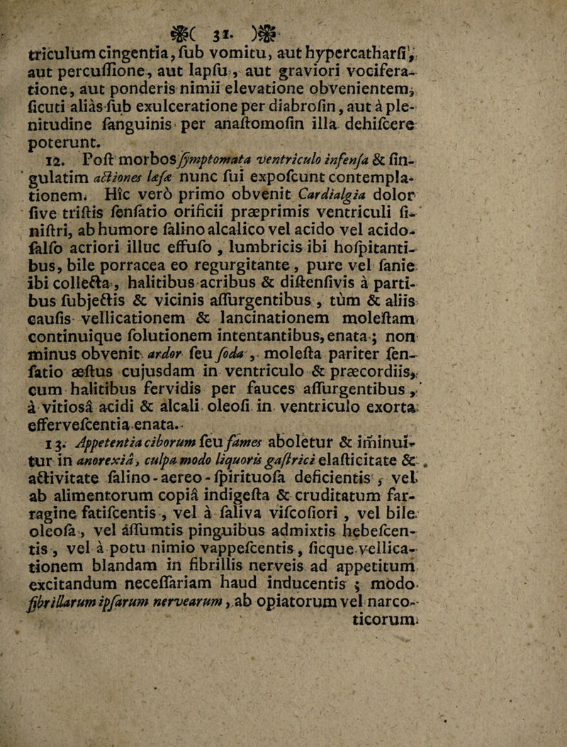 triculumcingentia,fub vomitu, aut hypercatharfi', aut percullxone , aut lapfu , aut graviori vocifera¬ tione, aut ponderis nimii elevatione obvenientem* ficuti alias fub exulceratione per diabrofin, aut a ple¬ nitudine fanguinis per anaftomofin illa dehifcere poterunt. 12. Fort morbos fymptomata ventriculo infenfa & An¬ gulatim aclknes Ufa nunc fui expofcunt contempla¬ tionem; Hic ver6 primo obvenit Cardialgia dolor five triftis fenfatio orificii praeprimis ventriculi fi- niftri, ab humore falino alcalico vel acido vel acido- falfo acriori illuc effufo , lumbricis ibi hofpitanti- bus, bile porracea eo regurgitante, pure vel fanie ibicollefta , halitibus acribus & diftenfivis a parti¬ bus fubjeflis & vicinis aflurgentibus , tum & aliis caulis vellicationem & lancinationem moleftam continuique folutionem intentantibus, enata; non minus obvenit ardor feu fida ,- molefta pariter fen¬ fatio aeftus cujusdam in ventriculo & praecordiis* cum halitibus fervidis per fauces aflurgentibus»: a vitiosS acidi & alcali oleofi in ventriculo exorta effervefcentia enata. 13. Appetentia ciborum &\1 fames aboletur & illlinui- tur in anorexia , culpa modo liquoris gaflrici elaflicitate & , aftivitate felino - aereo - fpirituofa deficientis * vel ab alimentorum copfe indigefta & cruditatum far¬ ragine fatifcentis , vel a faliva vifcofiori, vel bile oleofe, vel aflumtis pinguibus admixtis hebefcen- tis , vel a potu nimio vappefcentis, ficque vellica¬ tionem blandam in fibrillis nerveis ad appetitum excitandum neceflariam haud inducentis ; modo- fibrillarum ipfarum nervearum, ab opiatorum vel narco- . ticorunv