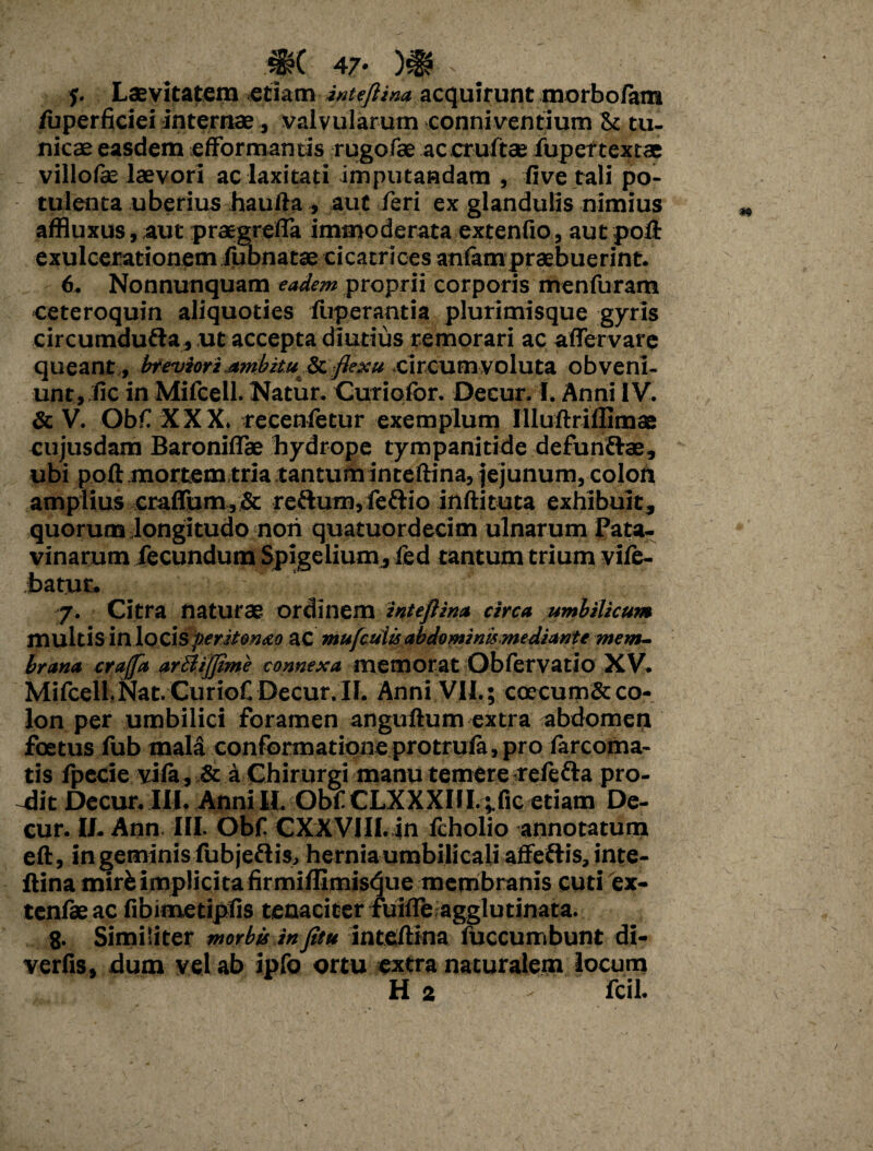 #( 47* )# r y. Laevitatem etiam inteftina acquirunt morbofam fuperficiei internas , valvularum connivenfium & tu¬ nicae easdem efformanris rugofae ac cruftae fupertextae villolas laevori ac laxitati imputandam , five tali po¬ tulenta uberius haufta ., aut feri ex glandulis nimius affluxus, aut praegrefla immoderata extenfio, aut poft exulcerationem fubnatae cicatrices anlam praebuerint. 6. Nonnunquam eadem proprii corporis menfuram ceteroquin aliquoties fuperantia plurimisque gyris circumdufta, ut accepta diutius remorari ac aflervare queant , breviori umbituSt flexu circum voluta obveni¬ unt, fic in Mifcell- Natur. Curiofor. Decur. I. Anni IV. & V. Obf XXX. recenletur exemplum Illuftriflimae cujusdam BaroniflTae hydrope tympanitide defunflae, ubi poft mortem tria tantum inteftina, jejunum, colori amplius crafium,& re&um,feflio inftituta exhibuit, quorum longitudo nori quatuordecim ulnarum Pata¬ vinarum fecundum Spigelium, fed tantum trium vi/e- batut. 7. Citra naturae ordinem inteftina circa umbilicum multisinlocisperitoneo ac mufcuitsabdominismediante mem¬ brana craffa arBiJpme connexa memorat Qbfervatio XV. Mifcell.Nat. CurioCDecur.il. Anni VII.; coecumSt co¬ lon per umbilici foramen anguftum extra abdomen foetus fub mala conformatione protrula, pro farcoma- tis fpecie vila, & a Chirurgi manu temere reftfta pro¬ dit Decur.III. Anni II. Obf CLXXXIlI.^fic etiam De¬ cur. II. Ann. III. Obf CXXVIII. in fcholio annotatum eft, in geminis fubjeflis, hernia umbilicali affertis, inte¬ ftina mir^ implicita firmiffimisque membranis cuti 'ex- tenfae ac fibimetipfis tenaciter fuifle agglutinata. 8. Similiter morbis infitu inteftina fuccumbunt di- verfis, dum vel ab ipfo ortu extra naturalem locum H 2 - fcil.