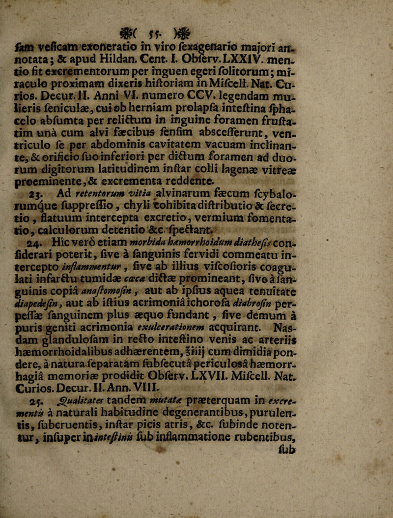 f*m veficam exoneratio in viro fexagemrio majori an¬ notata; & apud Hiidan. Cent. I. Obierv.LXXlV. men¬ tio fit excrementorum per inguen egeri folitorum; mi¬ raculo proximam dixeris hiftoriam in Miffceli. Nat. Cu- rios. Decur. II. Anni VI. numero CCV. legendam mu¬ lieris feniculae,cuiob herniam prolapfa inteftina Ipha- celo abfumta per reliftum in inguine foramen frufta- tim una cum alvi faecibus lenfim absceflerunt, ven¬ triculo fe per abdominis cavitatem vacuam inclinan¬ te, & orificio fuo inferiori per diflum foramen ad duo¬ rum digitorum latitudinem indar colli lagenae vitreae proeminente, Sc excrementa reddente. 23. Ad retentorum vitia alvinarum faecum (cybalo- rumque fuppreflio, chyli cohibita diftributio & fecre- tio, flatuum intercepta excretio , vermium fomenta¬ tio , calculorum detentio &e fpe£barct. 24. Hic ver6 etiam morbida hamorrhoidum diathejis COn- fiderari poterit, five a (anguinis fervidi commeatu in¬ tercepto inflammentur, five ab illius vifcofioris coagu¬ lati infarflu tumidae caca diflae promineant, five a: (an¬ guinis copia anaflomofin, aut ab ipfius aquea tenuitate diapedxfin, aut ab iftius aerimoniS ichorofa dzabrofln per- peflae fanguinem plus aequo fundant, five demum & puris geniti acrimonia exulcerationem acquirant. Nas- dam glandulofans in reflo inteftino venis ac arteriis haemorrhoidalibus adhaerentem, f iiij cum dimidia pon¬ dere, a natura (eparatam (ubfeeuta periculosa haemorr¬ hagia memoriae prodidit Ob(erv. LXVII. Mifceil. Nat- Curios. Decur. II. Ann. VIIL stf- Qualitates tandem mutata praeterquam in excre¬ menta a naturali habitudine degenerantibus, purulen¬ tis, (uberuentis, indar picis atris , &c. fubinde noten¬ tur, infupcr mintefiinis ftb Inflammatione rubentibus, • \ i§» fiab